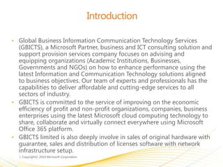 Introduction
• Global Business Information Communication Technology Services
(GBICTS), a Microsoft Partner, business and ICT consulting solution and
support provision services company focuses on advising and
equipping organizations (Academic Institutions, Businesses,
Governments and NGOs) on how to enhance performance using the
latest Information and Communication Technology solutions aligned
to business objectives. Our team of experts and professionals has the
capabilities to deliver affordable and cutting-edge services to all
sectors of industry.
• GBICTS is committed to the service of improving on the economic
efficiency of profit and non-profit organizations, companies, business
enterprises using the latest Microsoft cloud computing technology to
share, collaborate and virtually connect everywhere using Microsoft
Office 365 platform.
• GBICTS limited is also deeply involve in sales of original hardware with
guarantee, sales and distribution of licenses software with network
infrastructure setup.
 