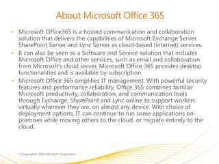 About Microsoft Office 365
• Microsoft Office365 is a hosted communication and collaboration
solution that delivers the capabilities of Microsoft Exchange Server,
SharePoint Server and Lync Server as cloud-based (internet) services.
• It can also be seen as a Software and Service solution that includes
Microsoft Office and other services, such as email and collaboration
from Microsoft’s cloud server. Microsoft Office 365 provides desktop
functionalities and is available by subscription.
• Microsoft Office 365 simplifies IT management. With powerful security
features and performance reliability, Office 365 combines familiar
Microsoft productivity, collaboration, and communication tools
through Exchange, SharePoint and Lync online to support workers
virtually wherever they are, on almost any device. With choice of
deployment options, IT can continue to run some applications on-
premises while moving others to the cloud, or migrate entirely to the
cloud.
 