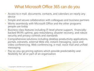 What Microsoft Office 365 can do you
• Access to e-mail, documents, contacts, and calendars on nearly any
device
• Simple and secure collaboration with colleagues and business partners
• Works seamlessly with Microsoft Office and the other programs
people use today
• Business-class features including IT-level phone support, financially-
backed 99.9% uptime, geo-redundancy, disaster recovery, and robust
security and privacy controls and standards
• Comprehensive solutions including desktop productivity applications,
portals, extranets, external Web site, instant messaging, voice and
video conferencing, Web conferencing, e-mail, voice mail and unified
messaging
• Pay-as-you-go pricing options which provide predictability and
flexibility for all or part of an organization
 