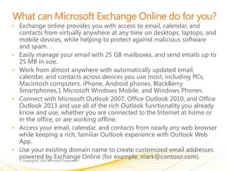 What can Microsoft Exchange Online do for you?
• Exchange online provides you with access to email, calendar, and
contacts from virtually anywhere at any time on desktops, laptops, and
mobile devices, while helping to protect against malicious software
and spam.
• Easily manage your email with 25 GB mailboxes, and send emails up to
25 MB in size.
• Work from almost anywhere with automatically updated email,
calendar, and contacts across devices you use most, including PCs,
Macintosh computers, iPhone, Android phones, BlackBerry
Smartphones,1 Microsoft Windows Mobile, and Windows Phones.
• Connect with Microsoft Outlook 2007, Office Outlook 2010, and Office
Outlook 2013 and use all of the rich Outlook functionality you already
know and use, whether you are connected to the Internet at home or
in the office, or are working offline.
• Access your email, calendar, and contacts from nearly any web browser
while keeping a rich, familiar Outlook experience with Outlook Web
App.
• Use your existing domain name to create customized email addresses
powered by Exchange Online (for example, mark@contoso.com).
 