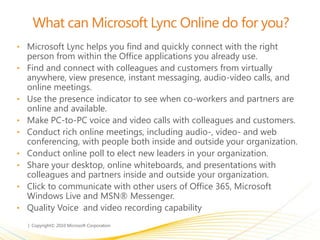 What can Microsoft Lync Online do for you?
• Microsoft Lync helps you find and quickly connect with the right
person from within the Office applications you already use.
• Find and connect with colleagues and customers from virtually
anywhere, view presence, instant messaging, audio-video calls, and
online meetings.
• Use the presence indicator to see when co-workers and partners are
online and available.
• Make PC-to-PC voice and video calls with colleagues and customers.
• Conduct rich online meetings, including audio-, video- and web
conferencing, with people both inside and outside your organization.
• Conduct online poll to elect new leaders in your organization.
• Share your desktop, online whiteboards, and presentations with
colleagues and partners inside and outside your organization.
• Click to communicate with other users of Office 365, Microsoft
Windows Live and MSN® Messenger.
• Quality Voice and video recording capability
 