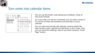Turn notes into calendar items
You can use Microsoft's note-taking tool, OneNote, inside of
Microsoft Outlook.
So, if you ...