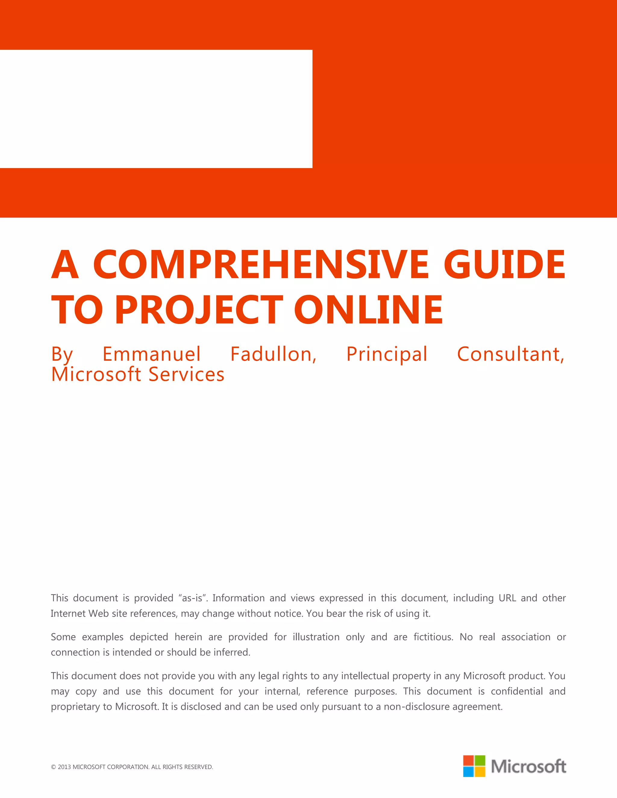 © 2013 MICROSOFT CORPORATION. ALL RIGHTS RESERVED.
A COMPREHENSIVE GUIDE
TO PROJECT ONLINE
By Emmanuel Fadullon, Principal Consultant,
Microsoft Services
This document is provided ―as-is‖. Information and views expressed in this document, including URL and other
Internet Web site references, may change without notice. You bear the risk of using it.
Some examples depicted herein are provided for illustration only and are fictitious. No real association or
connection is intended or should be inferred.
This document does not provide you with any legal rights to any intellectual property in any Microsoft product. You
may copy and use this document for your internal, reference purposes. This document is confidential and
proprietary to Microsoft. It is disclosed and can be used only pursuant to a non-disclosure agreement.
 