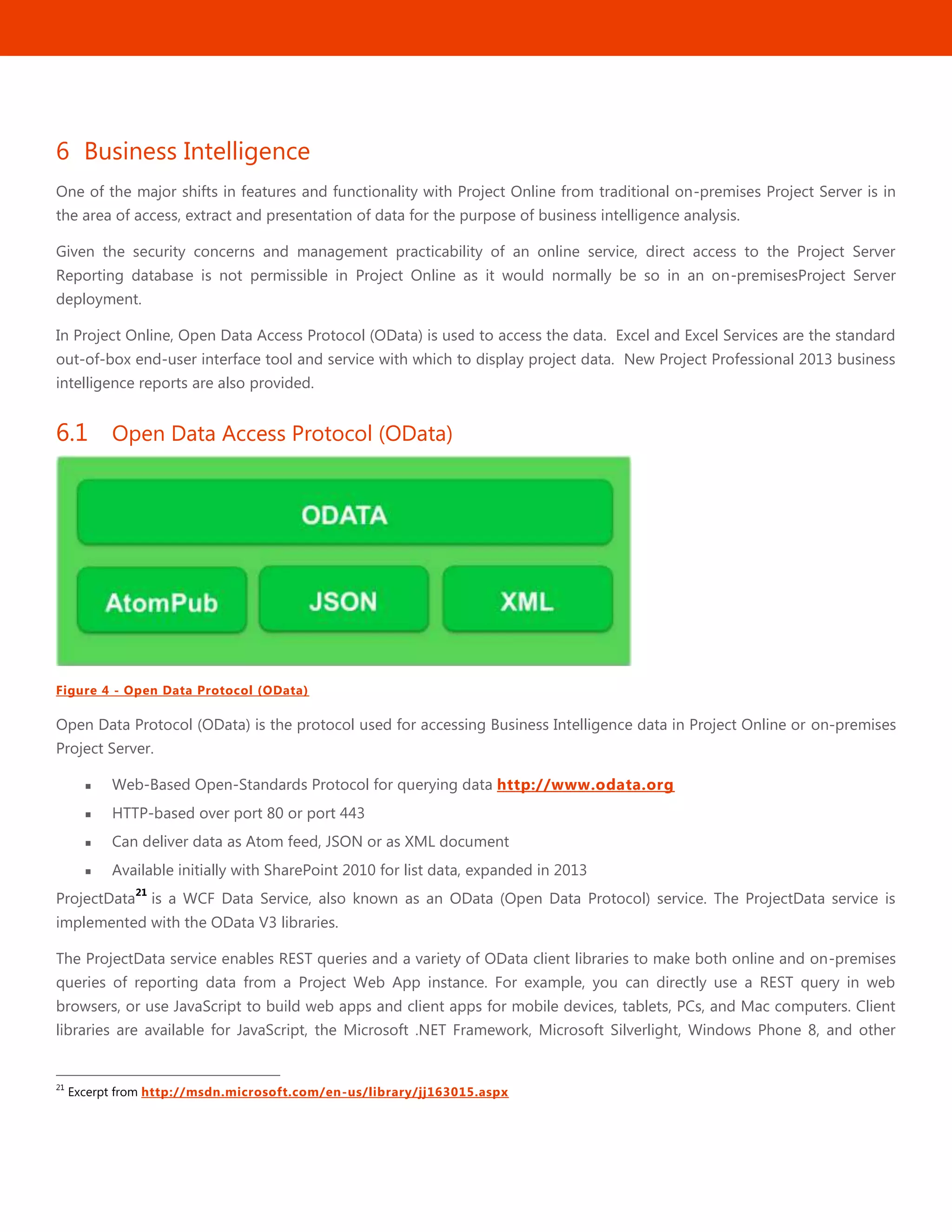 23
6 Business Intelligence
One of the major shifts in features and functionality with Project Online from traditional on-premises Project Server is in
the area of access, extract and presentation of data for the purpose of business intelligence analysis.
Given the security concerns and management practicability of an online service, direct access to the Project Server
Reporting database is not permissible in Project Online as it would normally be so in an on-premisesProject Server
deployment.
In Project Online, Open Data Access Protocol (OData) is used to access the data. Excel and Excel Services are the standard
out-of-box end-user interface tool and service with which to display project data. New Project Professional 2013 business
intelligence reports are also provided.
6.1 Open Data Access Protocol (OData)
Figure 4 - Open Data Protocol (OData)
Open Data Protocol (OData) is the protocol used for accessing Business Intelligence data in Project Online or on-premises
Project Server.
 Web-Based Open-Standards Protocol for querying data http://www.odata.org
 HTTP-based over port 80 or port 443
 Can deliver data as Atom feed, JSON or as XML document
 Available initially with SharePoint 2010 for list data, expanded in 2013
ProjectData
21
is a WCF Data Service, also known as an OData (Open Data Protocol) service. The ProjectData service is
implemented with the OData V3 libraries.
The ProjectData service enables REST queries and a variety of OData client libraries to make both online and on-premises
queries of reporting data from a Project Web App instance. For example, you can directly use a REST query in web
browsers, or use JavaScript to build web apps and client apps for mobile devices, tablets, PCs, and Mac computers. Client
libraries are available for JavaScript, the Microsoft .NET Framework, Microsoft Silverlight, Windows Phone 8, and other
21
Excerpt from http://msdn.microsoft.com/en-us/library/jj163015.aspx
 