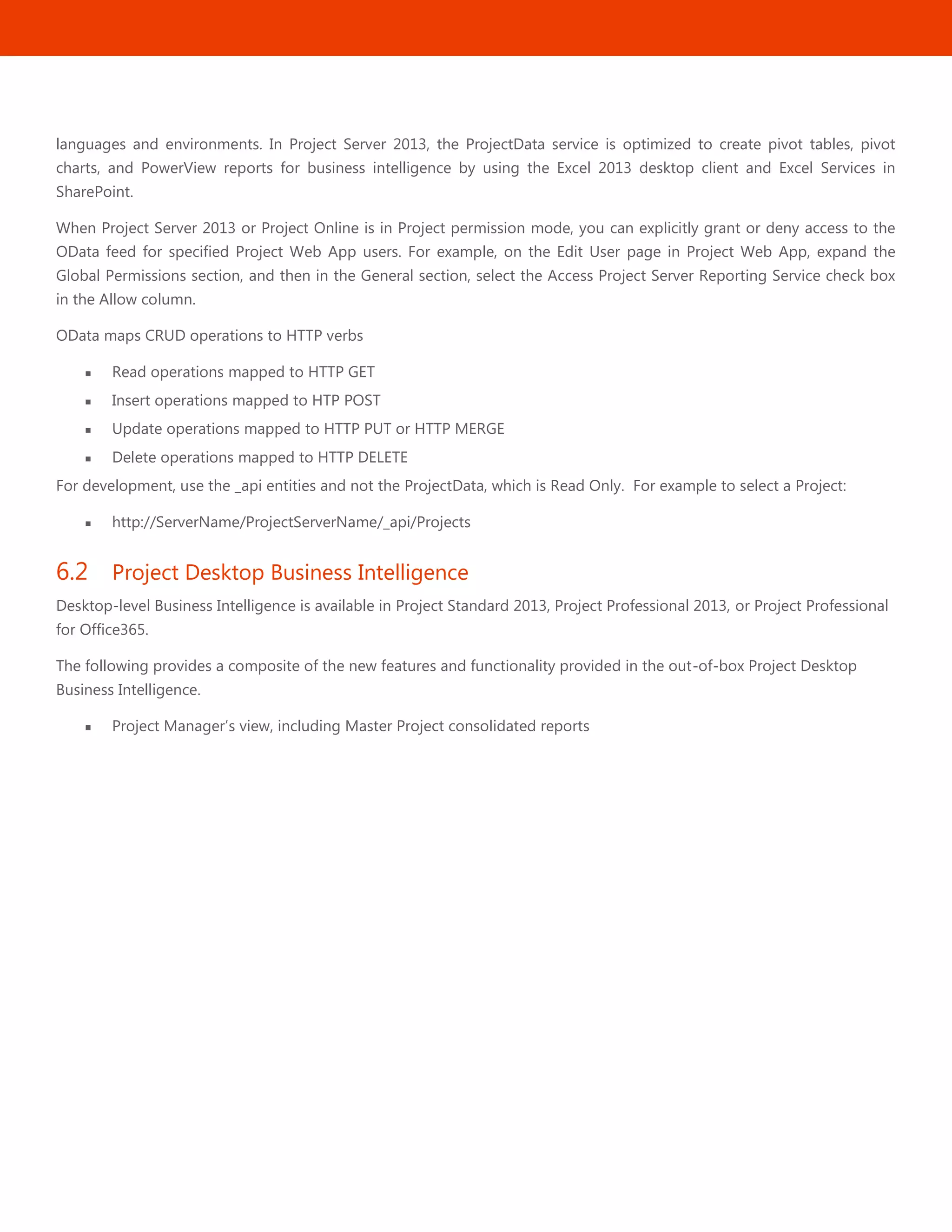 24
languages and environments. In Project Server 2013, the ProjectData service is optimized to create pivot tables, pivot
charts, and PowerView reports for business intelligence by using the Excel 2013 desktop client and Excel Services in
SharePoint.
When Project Server 2013 or Project Online is in Project permission mode, you can explicitly grant or deny access to the
OData feed for specified Project Web App users. For example, on the Edit User page in Project Web App, expand the
Global Permissions section, and then in the General section, select the Access Project Server Reporting Service check box
in the Allow column.
OData maps CRUD operations to HTTP verbs
 Read operations mapped to HTTP GET
 Insert operations mapped to HTP POST
 Update operations mapped to HTTP PUT or HTTP MERGE
 Delete operations mapped to HTTP DELETE
For development, use the _api entities and not the ProjectData, which is Read Only. For example to select a Project:
 http://ServerName/ProjectServerName/_api/Projects
6.2 Project Desktop Business Intelligence
Desktop-level Business Intelligence is available in Project Standard 2013, Project Professional 2013, or Project Professional
for Office365.
The following provides a composite of the new features and functionality provided in the out-of-box Project Desktop
Business Intelligence.
 Project Manager’s view, including Master Project consolidated reports
 
