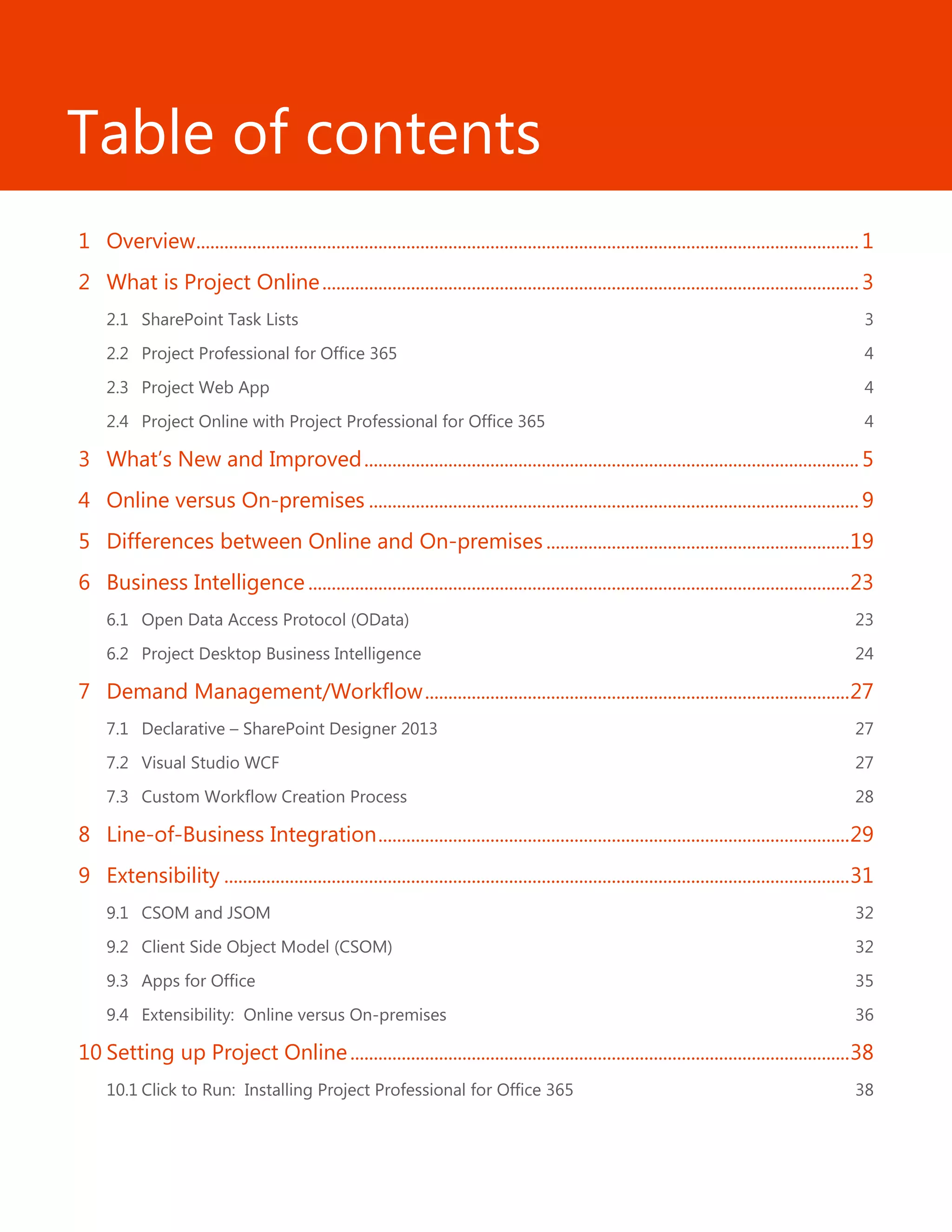Table of contents
1 Overview..............................................................................................................................................1
2 What is Project Online...................................................................................................................3
2.1 SharePoint Task Lists 3
2.2 Project Professional for Office 365 4
2.3 Project Web App 4
2.4 Project Online with Project Professional for Office 365 4
3 What’s New and Improved..........................................................................................................5
4 Online versus On-premises .........................................................................................................9
5 Differences between Online and On-premises.................................................................19
6 Business Intelligence ....................................................................................................................23
6.1 Open Data Access Protocol (OData) 23
6.2 Project Desktop Business Intelligence 24
7 Demand Management/Workflow...........................................................................................27
7.1 Declarative – SharePoint Designer 2013 27
7.2 Visual Studio WCF 27
7.3 Custom Workflow Creation Process 28
8 Line-of-Business Integration.....................................................................................................29
9 Extensibility ......................................................................................................................................31
9.1 CSOM and JSOM 32
9.2 Client Side Object Model (CSOM) 32
9.3 Apps for Office 35
9.4 Extensibility: Online versus On-premises 36
10 Setting up Project Online...........................................................................................................38
10.1 Click to Run: Installing Project Professional for Office 365 38
 