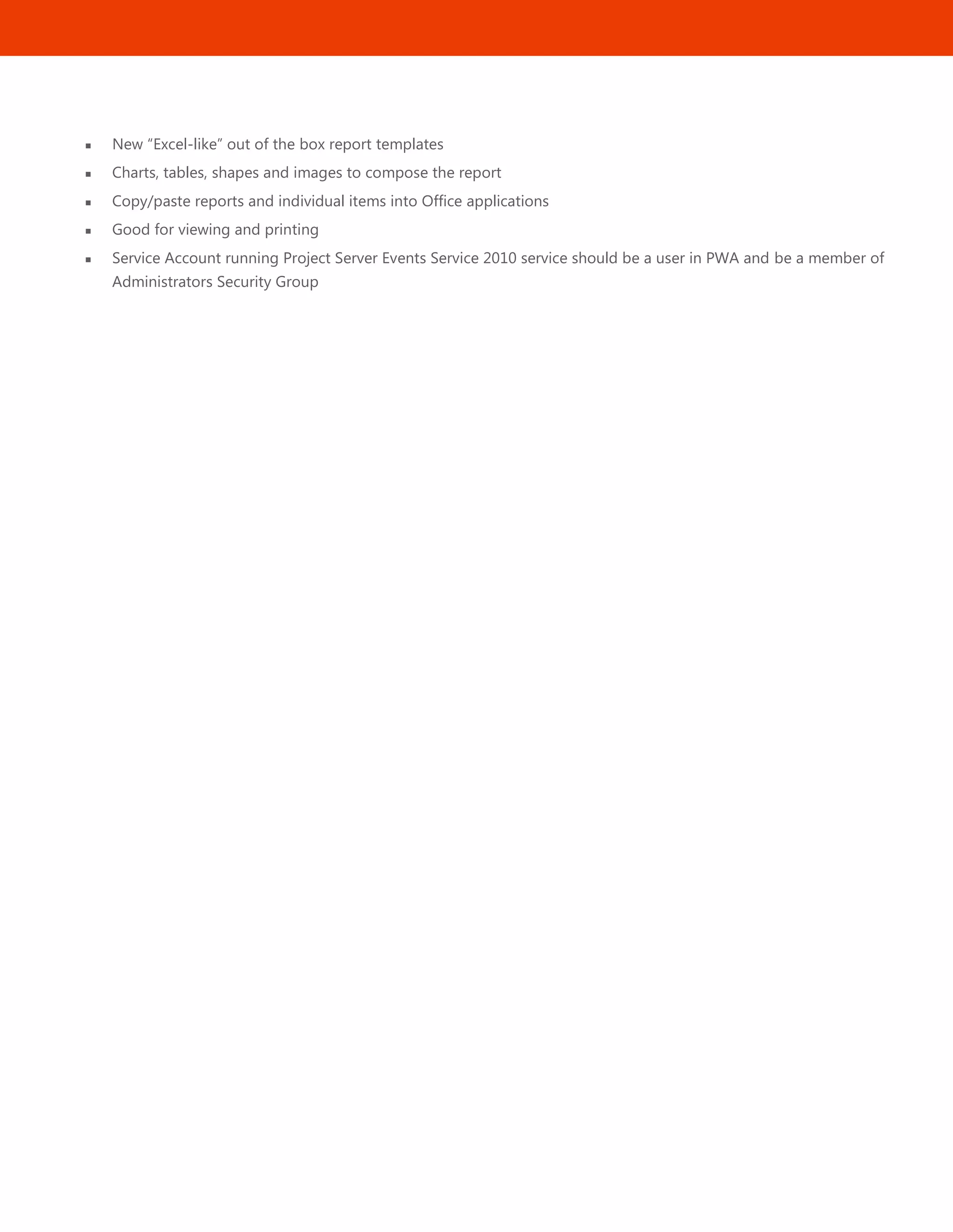 26
 New ―Excel-like‖ out of the box report templates
 Charts, tables, shapes and images to compose the report
 Copy/paste reports and individual items into Office applications
 Good for viewing and printing
 Service Account running Project Server Events Service 2010 service should be a user in PWA and be a member of
Administrators Security Group
 