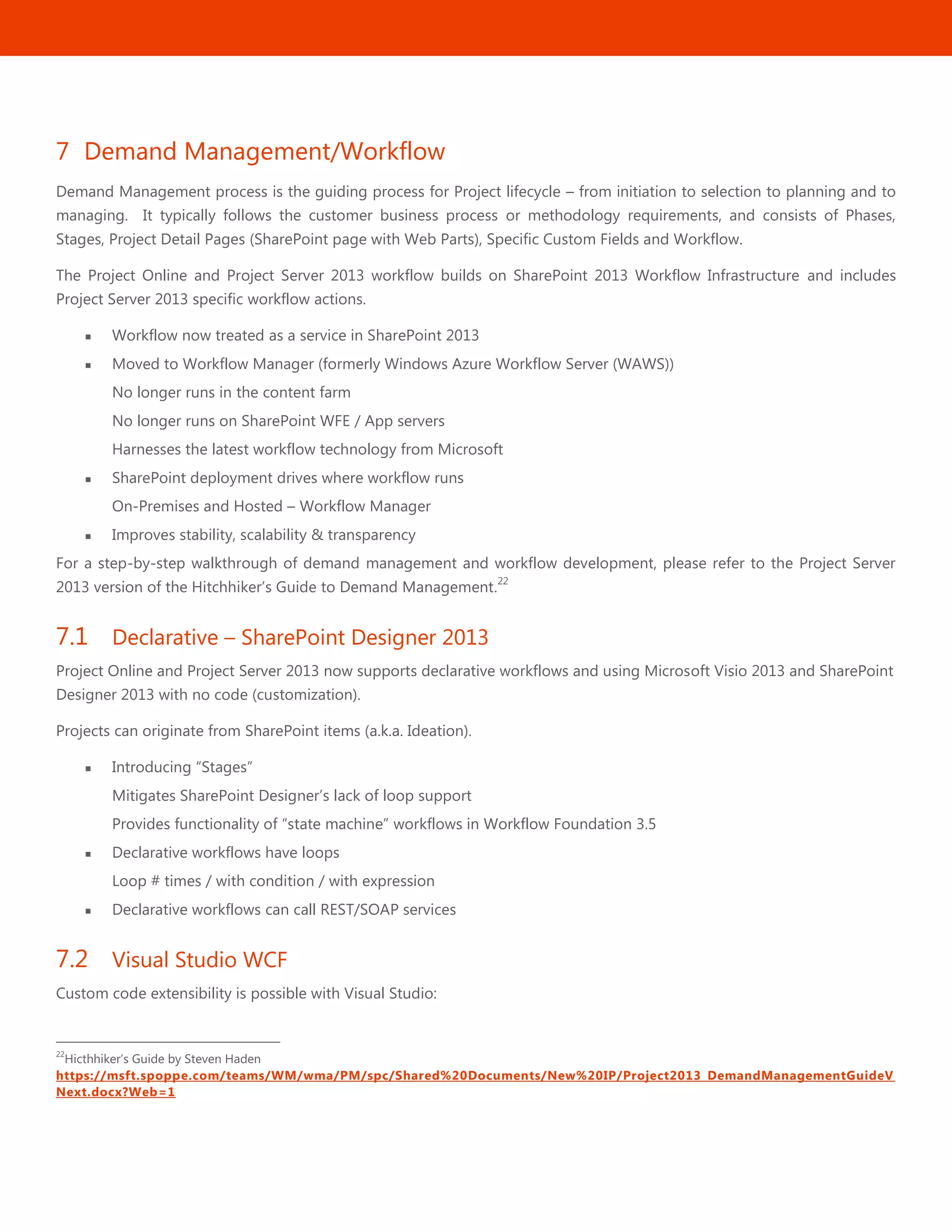 27
7 Demand Management/Workflow
Demand Management process is the guiding process for Project lifecycle – from initiation to selection to planning and to
managing. It typically follows the customer business process or methodology requirements, and consists of Phases,
Stages, Project Detail Pages (SharePoint page with Web Parts), Specific Custom Fields and Workflow.
The Project Online and Project Server 2013 workflow builds on SharePoint 2013 Workflow Infrastructure and includes
Project Server 2013 specific workflow actions.
 Workflow now treated as a service in SharePoint 2013
 Moved to Workflow Manager (formerly Windows Azure Workflow Server (WAWS))
No longer runs in the content farm
No longer runs on SharePoint WFE / App servers
Harnesses the latest workflow technology from Microsoft
 SharePoint deployment drives where workflow runs
On-Premises and Hosted – Workflow Manager
 Improves stability, scalability & transparency
For a step-by-step walkthrough of demand management and workflow development, please refer to the Project Server
2013 version of the Hitchhiker’s Guide to Demand Management.
22
7.1 Declarative – SharePoint Designer 2013
Project Online and Project Server 2013 now supports declarative workflows and using Microsoft Visio 2013 and SharePoint
Designer 2013 with no code (customization).
Projects can originate from SharePoint items (a.k.a. Ideation).
 Introducing ―Stages‖
Mitigates SharePoint Designer’s lack of loop support
Provides functionality of ―state machine‖ workflows in Workflow Foundation 3.5
 Declarative workflows have loops
Loop # times / with condition / with expression
 Declarative workflows can call REST/SOAP services
7.2 Visual Studio WCF
Custom code extensibility is possible with Visual Studio:
22
Hicthhiker’s Guide by Steven Haden
https://msft.spoppe.com/teams/WM/wma/PM/spc/Shared%20Documents/New%20IP/Project2013_DemandManagementGuideV
Next.docx?Web=1
 