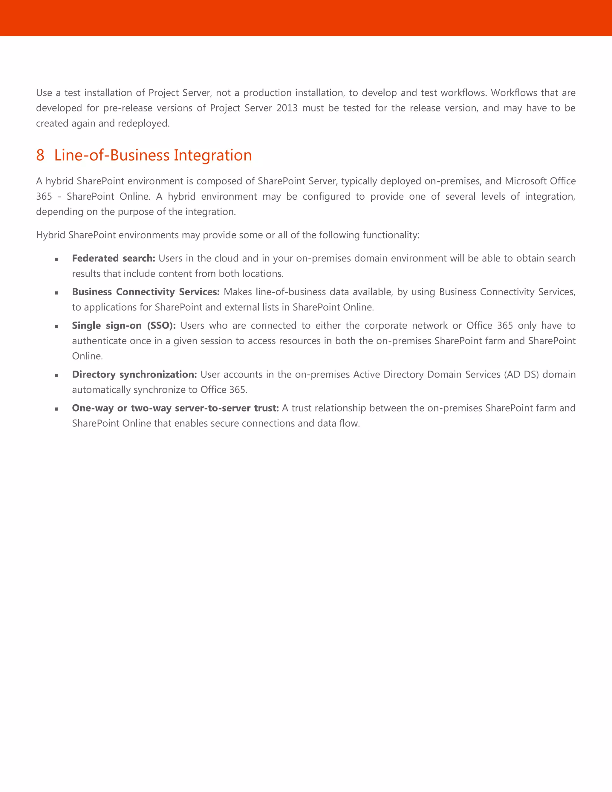 29
Use a test installation of Project Server, not a production installation, to develop and test workflows. Workflows that are
developed for pre-release versions of Project Server 2013 must be tested for the release version, and may have to be
created again and redeployed.
8 Line-of-Business Integration
A hybrid SharePoint environment is composed of SharePoint Server, typically deployed on-premises, and Microsoft Office
365 - SharePoint Online. A hybrid environment may be configured to provide one of several levels of integration,
depending on the purpose of the integration.
Hybrid SharePoint environments may provide some or all of the following functionality:
 Federated search: Users in the cloud and in your on-premises domain environment will be able to obtain search
results that include content from both locations.
 Business Connectivity Services: Makes line-of-business data available, by using Business Connectivity Services,
to applications for SharePoint and external lists in SharePoint Online.
 Single sign-on (SSO): Users who are connected to either the corporate network or Office 365 only have to
authenticate once in a given session to access resources in both the on-premises SharePoint farm and SharePoint
Online.
 Directory synchronization: User accounts in the on-premises Active Directory Domain Services (AD DS) domain
automatically synchronize to Office 365.
 One-way or two-way server-to-server trust: A trust relationship between the on-premises SharePoint farm and
SharePoint Online that enables secure connections and data flow.
 