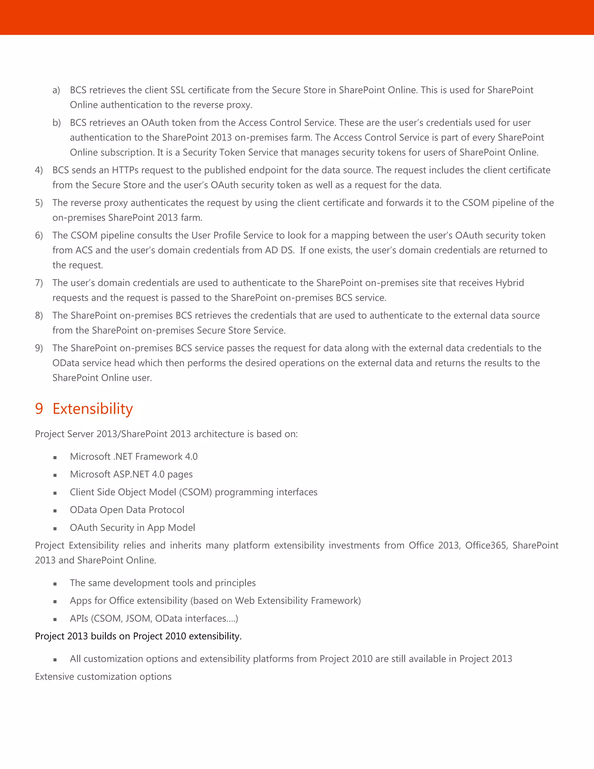 31
a) BCS retrieves the client SSL certificate from the Secure Store in SharePoint Online. This is used for SharePoint
Online authentication to the reverse proxy.
b) BCS retrieves an OAuth token from the Access Control Service. These are the user’s credentials used for user
authentication to the SharePoint 2013 on-premises farm. The Access Control Service is part of every SharePoint
Online subscription. It is a Security Token Service that manages security tokens for users of SharePoint Online.
4) BCS sends an HTTPs request to the published endpoint for the data source. The request includes the client certificate
from the Secure Store and the user’s OAuth security token as well as a request for the data.
5) The reverse proxy authenticates the request by using the client certificate and forwards it to the CSOM pipeline of the
on-premises SharePoint 2013 farm.
6) The CSOM pipeline consults the User Profile Service to look for a mapping between the user’s OAuth security token
from ACS and the user’s domain credentials from AD DS. If one exists, the user’s domain credentials are returned to
the request.
7) The user’s domain credentials are used to authenticate to the SharePoint on-premises site that receives Hybrid
requests and the request is passed to the SharePoint on-premises BCS service.
8) The SharePoint on-premises BCS retrieves the credentials that are used to authenticate to the external data source
from the SharePoint on-premises Secure Store Service.
9) The SharePoint on-premises BCS service passes the request for data along with the external data credentials to the
OData service head which then performs the desired operations on the external data and returns the results to the
SharePoint Online user.
9 Extensibility
Project Server 2013/SharePoint 2013 architecture is based on:
 Microsoft .NET Framework 4.0
 Microsoft ASP.NET 4.0 pages
 Client Side Object Model (CSOM) programming interfaces
 OData Open Data Protocol
 OAuth Security in App Model
Project Extensibility relies and inherits many platform extensibility investments from Office 2013, Office365, SharePoint
2013 and SharePoint Online.
 The same development tools and principles
 Apps for Office extensibility (based on Web Extensibility Framework)
 APIs (CSOM, JSOM, OData interfaces….)
Project 2013 builds on Project 2010 extensibility.
 All customization options and extensibility platforms from Project 2010 are still available in Project 2013
Extensive customization options
 