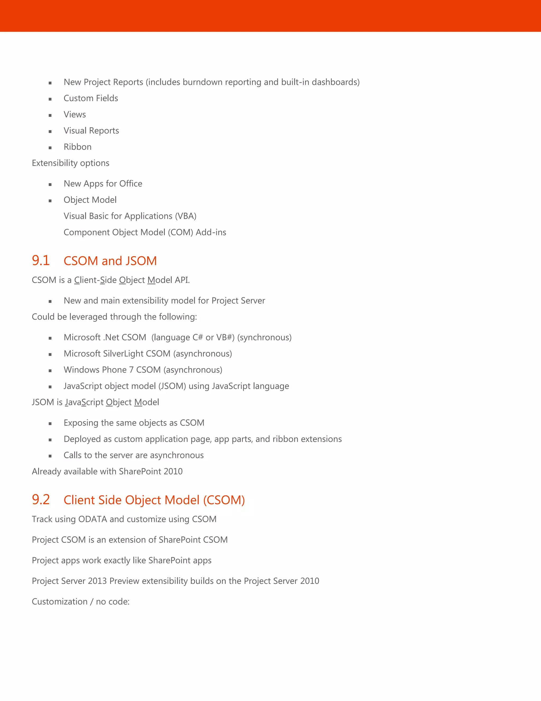 32
 New Project Reports (includes burndown reporting and built-in dashboards)
 Custom Fields
 Views
 Visual Reports
 Ribbon
Extensibility options
 New Apps for Office
 Object Model
Visual Basic for Applications (VBA)
Component Object Model (COM) Add-ins
9.1 CSOM and JSOM
CSOM is a Client-Side Object Model API.
 New and main extensibility model for Project Server
Could be leveraged through the following:
 Microsoft .Net CSOM (language C# or VB#) (synchronous)
 Microsoft SilverLight CSOM (asynchronous)
 Windows Phone 7 CSOM (asynchronous)
 JavaScript object model (JSOM) using JavaScript language
JSOM is JavaScript Object Model
 Exposing the same objects as CSOM
 Deployed as custom application page, app parts, and ribbon extensions
 Calls to the server are asynchronous
Already available with SharePoint 2010
9.2 Client Side Object Model (CSOM)
Track using ODATA and customize using CSOM
Project CSOM is an extension of SharePoint CSOM
Project apps work exactly like SharePoint apps
Project Server 2013 Preview extensibility builds on the Project Server 2010
Customization / no code:
 