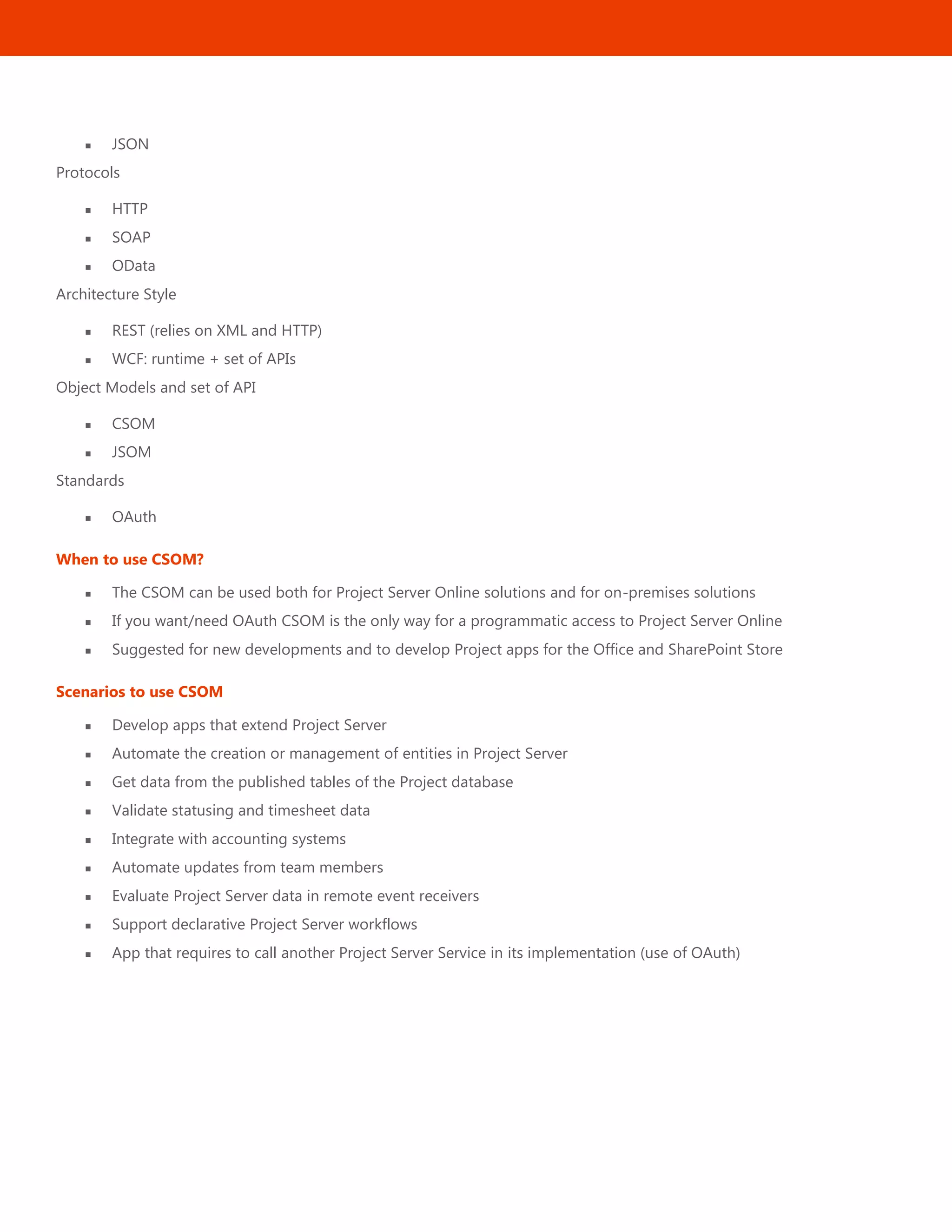 34
 JSON
Protocols
 HTTP
 SOAP
 OData
Architecture Style
 REST (relies on XML and HTTP)
 WCF: runtime + set of APIs
Object Models and set of API
 CSOM
 JSOM
Standards
 OAuth
When to use CSOM?
 The CSOM can be used both for Project Server Online solutions and for on-premises solutions
 If you want/need OAuth CSOM is the only way for a programmatic access to Project Server Online
 Suggested for new developments and to develop Project apps for the Office and SharePoint Store
Scenarios to use CSOM
 Develop apps that extend Project Server
 Automate the creation or management of entities in Project Server
 Get data from the published tables of the Project database
 Validate statusing and timesheet data
 Integrate with accounting systems
 Automate updates from team members
 Evaluate Project Server data in remote event receivers
 Support declarative Project Server workflows
 App that requires to call another Project Server Service in its implementation (use of OAuth)
 
