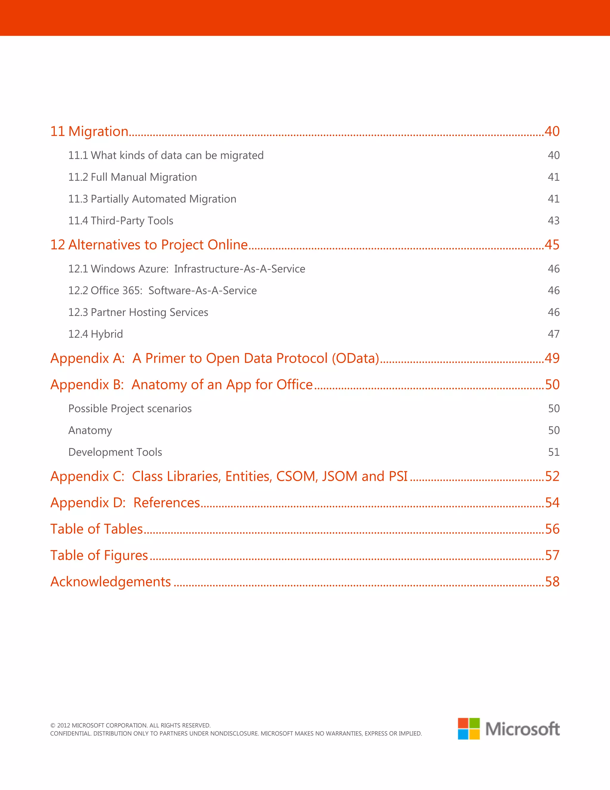 © 2012 MICROSOFT CORPORATION. ALL RIGHTS RESERVED.
CONFIDENTIAL. DISTRIBUTION ONLY TO PARTNERS UNDER NONDISCLOSURE. MICROSOFT MAKES NO WARRANTIES, EXPRESS OR IMPLIED.
4
11 Migration...........................................................................................................................................40
11.1 What kinds of data can be migrated 40
11.2 Full Manual Migration 41
11.3 Partially Automated Migration 41
11.4 Third-Party Tools 43
12 Alternatives to Project Online...................................................................................................45
12.1 Windows Azure: Infrastructure-As-A-Service 46
12.2 Office 365: Software-As-A-Service 46
12.3 Partner Hosting Services 46
12.4 Hybrid 47
Appendix A: A Primer to Open Data Protocol (OData).......................................................49
Appendix B: Anatomy of an App for Office.............................................................................50
Possible Project scenarios 50
Anatomy 50
Development Tools 51
Appendix C: Class Libraries, Entities, CSOM, JSOM and PSI .............................................52
Appendix D: References...................................................................................................................54
Table of Tables......................................................................................................................................56
Table of Figures....................................................................................................................................57
Acknowledgements ............................................................................................................................58
 