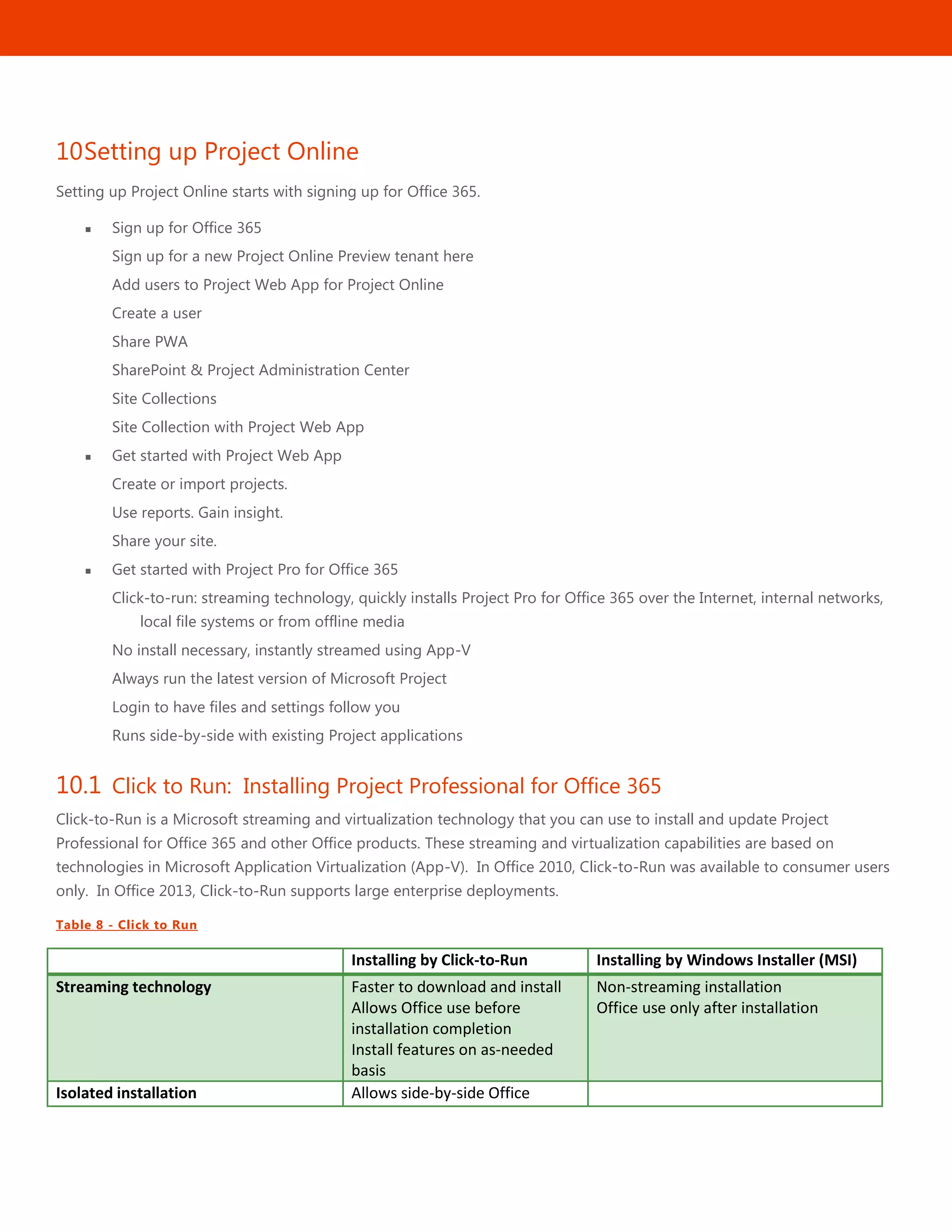 38
10Setting up Project Online
Setting up Project Online starts with signing up for Office 365.
 Sign up for Office 365
Sign up for a new Project Online Preview tenant here
Add users to Project Web App for Project Online
Create a user
Share PWA
SharePoint & Project Administration Center
Site Collections
Site Collection with Project Web App
 Get started with Project Web App
Create or import projects.
Use reports. Gain insight.
Share your site.
 Get started with Project Pro for Office 365
Click-to-run: streaming technology, quickly installs Project Pro for Office 365 over the Internet, internal networks,
local file systems or from offline media
No install necessary, instantly streamed using App-V
Always run the latest version of Microsoft Project
Login to have files and settings follow you
Runs side-by-side with existing Project applications
10.1 Click to Run: Installing Project Professional for Office 365
Click-to-Run is a Microsoft streaming and virtualization technology that you can use to install and update Project
Professional for Office 365 and other Office products. These streaming and virtualization capabilities are based on
technologies in Microsoft Application Virtualization (App-V). In Office 2010, Click-to-Run was available to consumer users
only. In Office 2013, Click-to-Run supports large enterprise deployments.
Table 8 - Click to Run
Installing by Click-to-Run Installing by Windows Installer (MSI)
Streaming technology Faster to download and install
Allows Office use before
installation completion
Install features on as-needed
basis
Non-streaming installation
Office use only after installation
Isolated installation Allows side-by-side Office
 