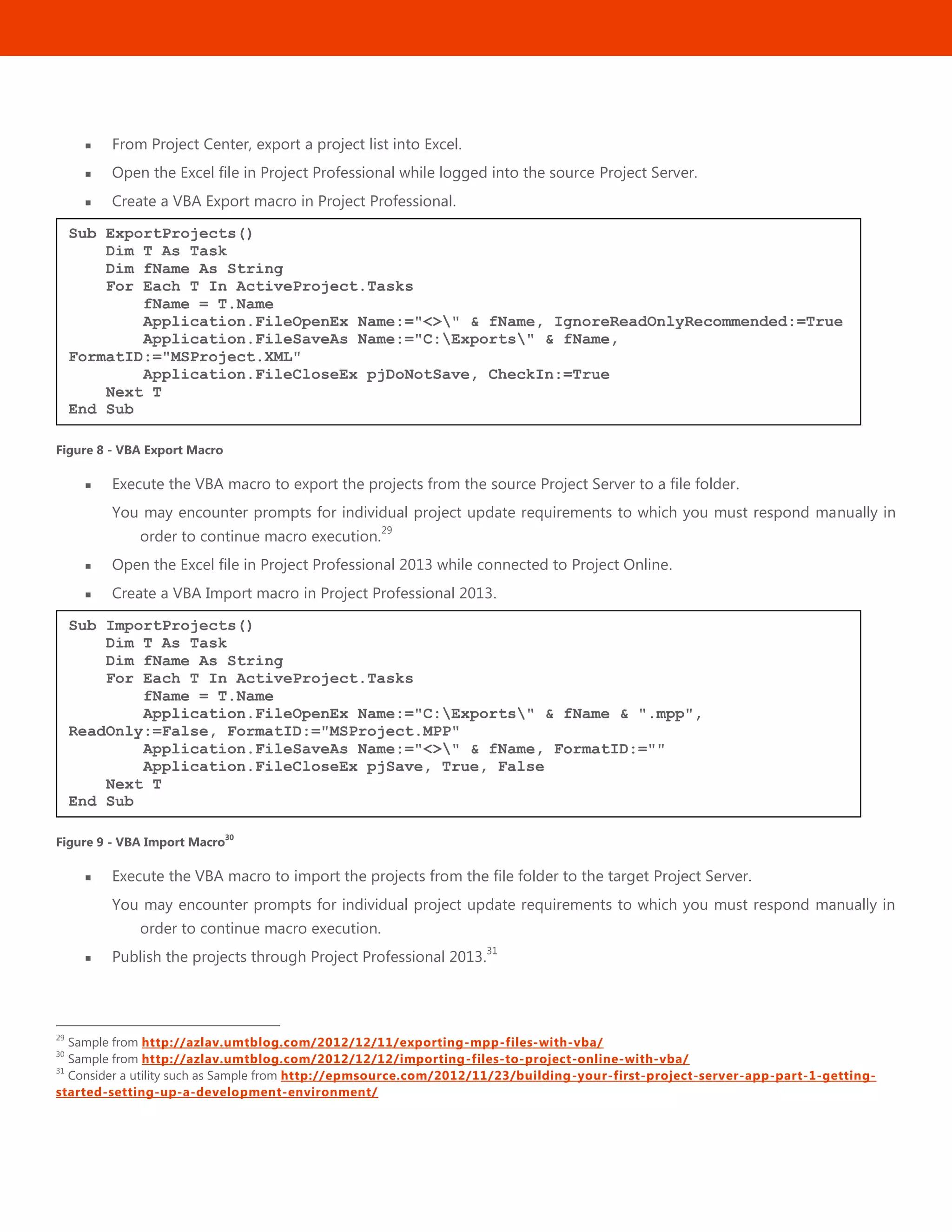 42
 From Project Center, export a project list into Excel.
 Open the Excel file in Project Professional while logged into the source Project Server.
 Create a VBA Export macro in Project Professional.
Figure 8 - VBA Export Macro
 Execute the VBA macro to export the projects from the source Project Server to a file folder.
You may encounter prompts for individual project update requirements to which you must respond manually in
order to continue macro execution.
29
 Open the Excel file in Project Professional 2013 while connected to Project Online.
 Create a VBA Import macro in Project Professional 2013.
Figure 9 - VBA Import Macro30
 Execute the VBA macro to import the projects from the file folder to the target Project Server.
You may encounter prompts for individual project update requirements to which you must respond manually in
order to continue macro execution.
 Publish the projects through Project Professional 2013.
31
29
Sample from http://azlav.umtblog.com/2012/12/11/exporting-mpp-files-with-vba/
30
Sample from http://azlav.umtblog.com/2012/12/12/importing-files-to-project-online-with-vba/
31
Consider a utility such as Sample from http://epmsource.com/2012/11/23/building-your-first-project-server-app-part-1-getting-
started-setting-up-a-development-environment/
Sub ImportProjects()
Dim T As Task
Dim fName As String
For Each T In ActiveProject.Tasks
fName = T.Name
Application.FileOpenEx Name:="C:Exports" & fName & ".mpp",
ReadOnly:=False, FormatID:="MSProject.MPP"
Application.FileSaveAs Name:="<>" & fName, FormatID:=""
Application.FileCloseEx pjSave, True, False
Next T
End Sub
Sub ExportProjects()
Dim T As Task
Dim fName As String
For Each T In ActiveProject.Tasks
fName = T.Name
Application.FileOpenEx Name:="<>" & fName, IgnoreReadOnlyRecommended:=True
Application.FileSaveAs Name:="C:Exports" & fName,
FormatID:="MSProject.XML"
Application.FileCloseEx pjDoNotSave, CheckIn:=True
Next T
End Sub
 