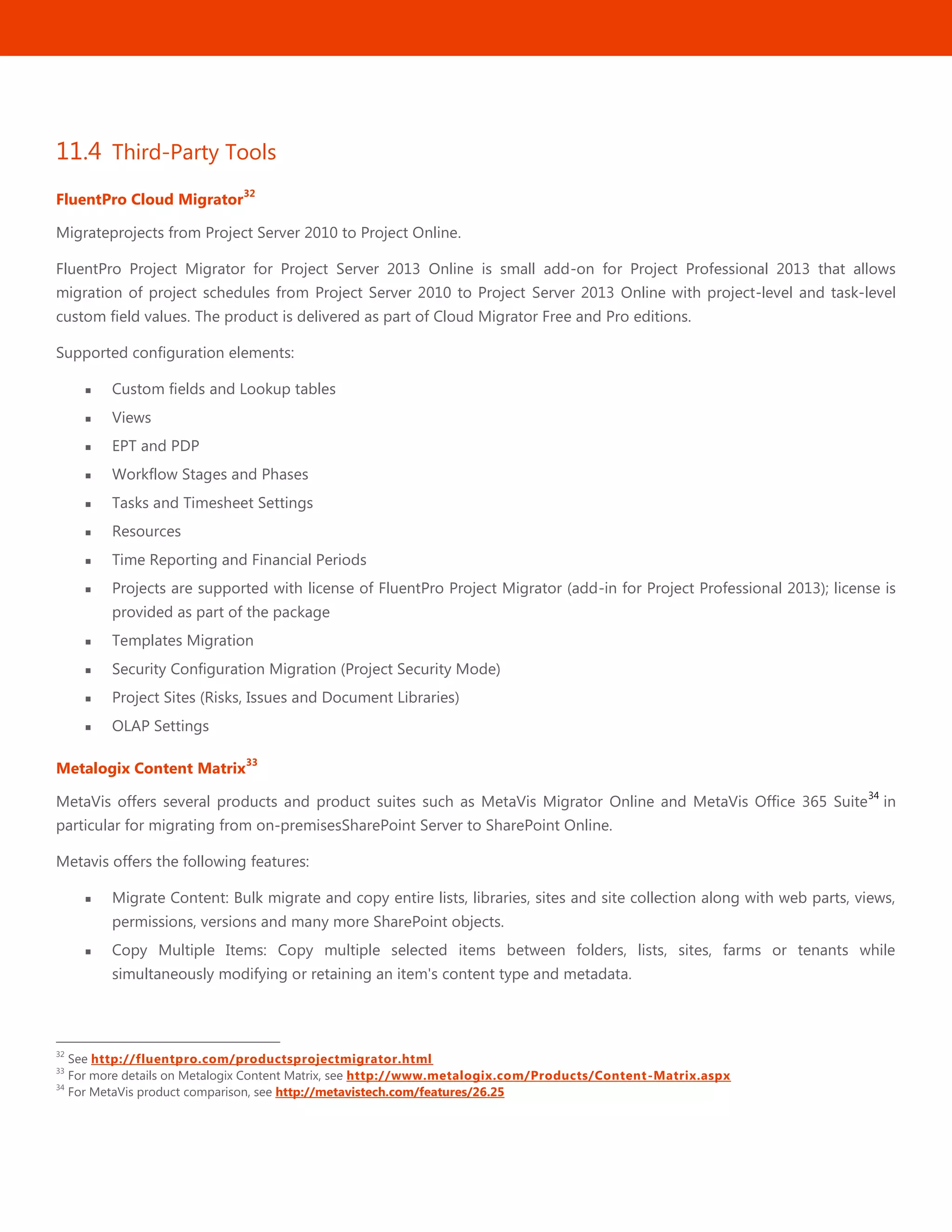 43
11.4 Third-Party Tools
FluentPro Cloud Migrator
32
Migrateprojects from Project Server 2010 to Project Online.
FluentPro Project Migrator for Project Server 2013 Online is small add-on for Project Professional 2013 that allows
migration of project schedules from Project Server 2010 to Project Server 2013 Online with project-level and task-level
custom field values. The product is delivered as part of Cloud Migrator Free and Pro editions.
Supported configuration elements:
 Custom fields and Lookup tables
 Views
 EPT and PDP
 Workflow Stages and Phases
 Tasks and Timesheet Settings
 Resources
 Time Reporting and Financial Periods
 Projects are supported with license of FluentPro Project Migrator (add-in for Project Professional 2013); license is
provided as part of the package
 Templates Migration
 Security Configuration Migration (Project Security Mode)
 Project Sites (Risks, Issues and Document Libraries)
 OLAP Settings
Metalogix Content Matrix
33
MetaVis offers several products and product suites such as MetaVis Migrator Online and MetaVis Office 365 Suite
34
in
particular for migrating from on-premisesSharePoint Server to SharePoint Online.
Metavis offers the following features:
 Migrate Content: Bulk migrate and copy entire lists, libraries, sites and site collection along with web parts, views,
permissions, versions and many more SharePoint objects.
 Copy Multiple Items: Copy multiple selected items between folders, lists, sites, farms or tenants while
simultaneously modifying or retaining an item's content type and metadata.
32
See http://fluentpro.com/productsprojectmigrator.html
33
For more details on Metalogix Content Matrix, see http://www.metalogix.com/Products/Content-Matrix.aspx
34
For MetaVis product comparison, see http://metavistech.com/features/26.25
 