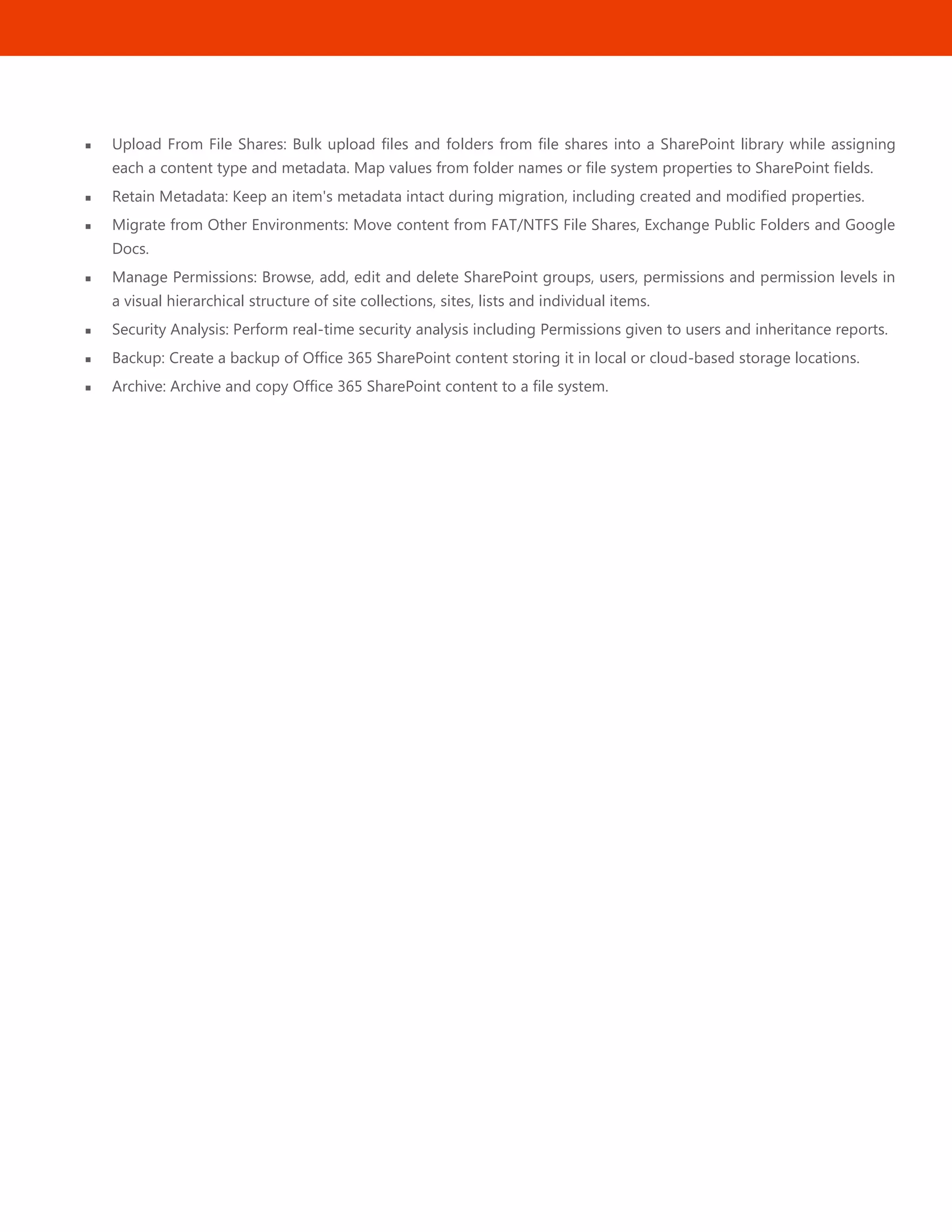 44
 Upload From File Shares: Bulk upload files and folders from file shares into a SharePoint library while assigning
each a content type and metadata. Map values from folder names or file system properties to SharePoint fields.
 Retain Metadata: Keep an item's metadata intact during migration, including created and modified properties.
 Migrate from Other Environments: Move content from FAT/NTFS File Shares, Exchange Public Folders and Google
Docs.
 Manage Permissions: Browse, add, edit and delete SharePoint groups, users, permissions and permission levels in
a visual hierarchical structure of site collections, sites, lists and individual items.
 Security Analysis: Perform real-time security analysis including Permissions given to users and inheritance reports.
 Backup: Create a backup of Office 365 SharePoint content storing it in local or cloud-based storage locations.
 Archive: Archive and copy Office 365 SharePoint content to a file system.
 