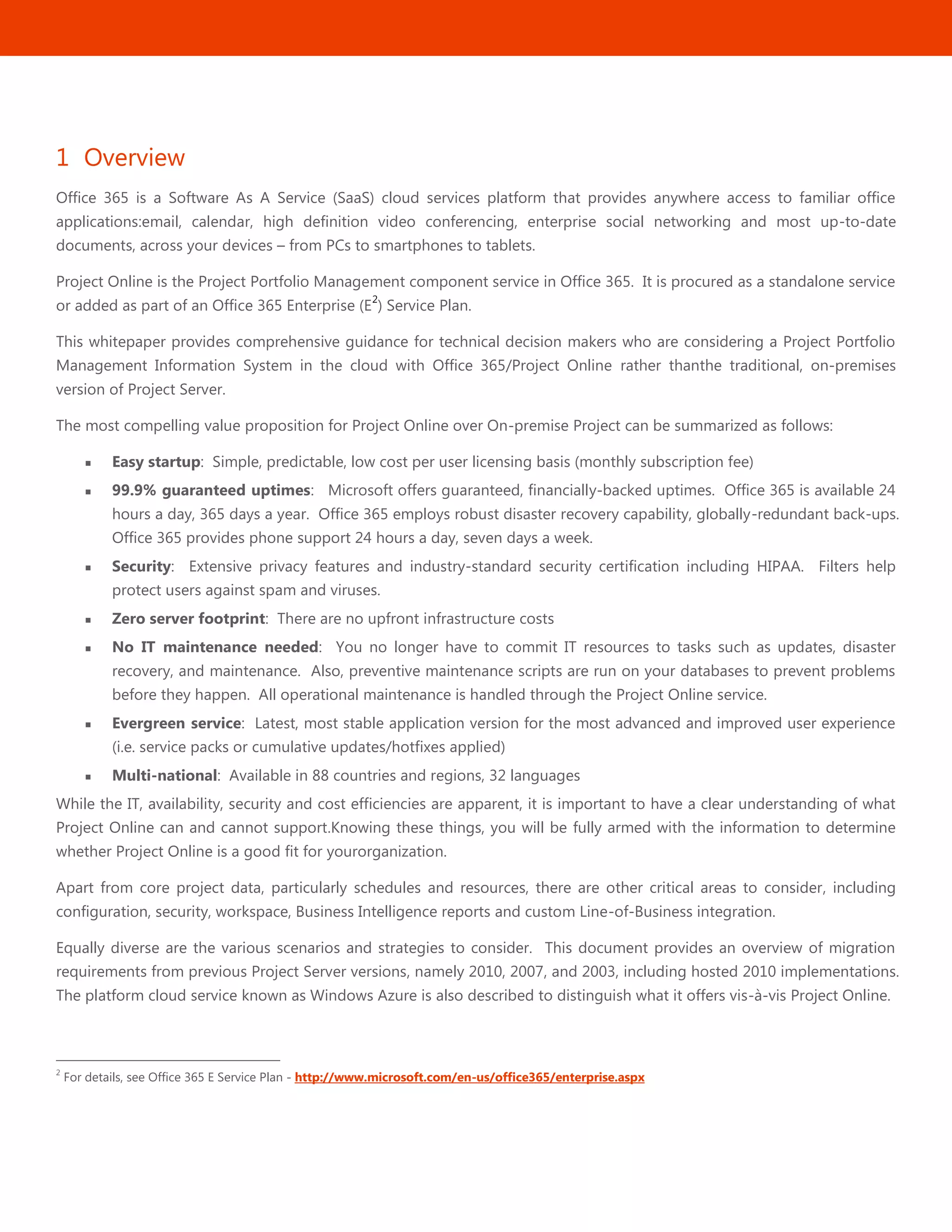 1
1 Overview
Office 365 is a Software As A Service (SaaS) cloud services platform that provides anywhere access to familiar office
applications:email, calendar, high definition video conferencing, enterprise social networking and most up-to-date
documents, across your devices – from PCs to smartphones to tablets.
Project Online is the Project Portfolio Management component service in Office 365. It is procured as a standalone service
or added as part of an Office 365 Enterprise (E
2
) Service Plan.
This whitepaper provides comprehensive guidance for technical decision makers who are considering a Project Portfolio
Management Information System in the cloud with Office 365/Project Online rather thanthe traditional, on-premises
version of Project Server.
The most compelling value proposition for Project Online over On-premise Project can be summarized as follows:
 Easy startup: Simple, predictable, low cost per user licensing basis (monthly subscription fee)
 99.9% guaranteed uptimes: Microsoft offers guaranteed, financially-backed uptimes. Office 365 is available 24
hours a day, 365 days a year. Office 365 employs robust disaster recovery capability, globally-redundant back-ups.
Office 365 provides phone support 24 hours a day, seven days a week.
 Security: Extensive privacy features and industry-standard security certification including HIPAA. Filters help
protect users against spam and viruses.
 Zero server footprint: There are no upfront infrastructure costs
 No IT maintenance needed: You no longer have to commit IT resources to tasks such as updates, disaster
recovery, and maintenance. Also, preventive maintenance scripts are run on your databases to prevent problems
before they happen. All operational maintenance is handled through the Project Online service.
 Evergreen service: Latest, most stable application version for the most advanced and improved user experience
(i.e. service packs or cumulative updates/hotfixes applied)
 Multi-national: Available in 88 countries and regions, 32 languages
While the IT, availability, security and cost efficiencies are apparent, it is important to have a clear understanding of what
Project Online can and cannot support.Knowing these things, you will be fully armed with the information to determine
whether Project Online is a good fit for yourorganization.
Apart from core project data, particularly schedules and resources, there are other critical areas to consider, including
configuration, security, workspace, Business Intelligence reports and custom Line-of-Business integration.
Equally diverse are the various scenarios and strategies to consider. This document provides an overview of migration
requirements from previous Project Server versions, namely 2010, 2007, and 2003, including hosted 2010 implementations.
The platform cloud service known as Windows Azure is also described to distinguish what it offers vis-à-vis Project Online.
2
For details, see Office 365 E Service Plan - http://www.microsoft.com/en-us/office365/enterprise.aspx
 