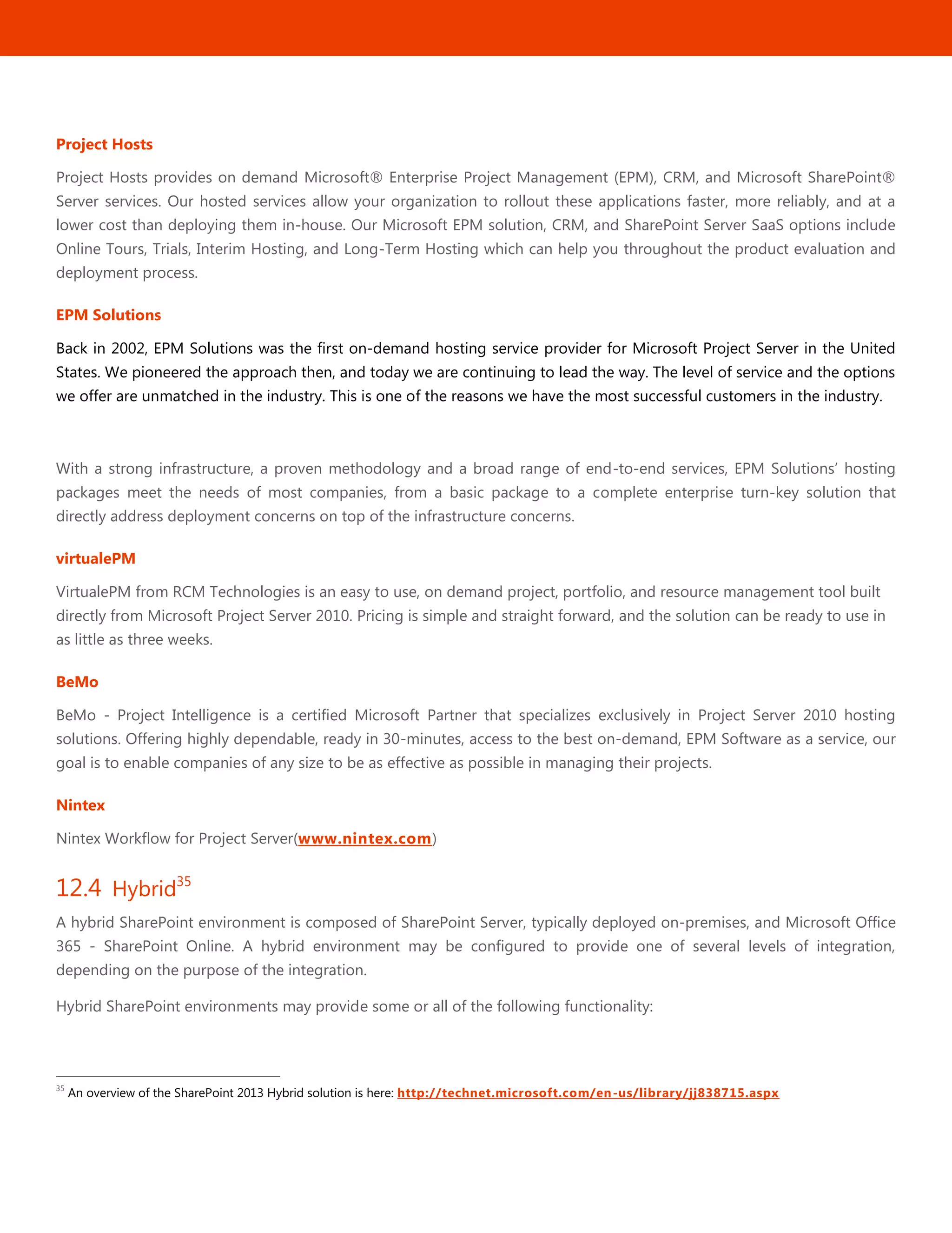 47
Project Hosts
Project Hosts provides on demand Microsoft® Enterprise Project Management (EPM), CRM, and Microsoft SharePoint®
Server services. Our hosted services allow your organization to rollout these applications faster, more reliably, and at a
lower cost than deploying them in-house. Our Microsoft EPM solution, CRM, and SharePoint Server SaaS options include
Online Tours, Trials, Interim Hosting, and Long-Term Hosting which can help you throughout the product evaluation and
deployment process.
EPM Solutions
Back in 2002, EPM Solutions was the first on-demand hosting service provider for Microsoft Project Server in the United
States. We pioneered the approach then, and today we are continuing to lead the way. The level of service and the options
we offer are unmatched in the industry. This is one of the reasons we have the most successful customers in the industry.
With a strong infrastructure, a proven methodology and a broad range of end-to-end services, EPM Solutions’ hosting
packages meet the needs of most companies, from a basic package to a complete enterprise turn-key solution that
directly address deployment concerns on top of the infrastructure concerns.
virtualePM
VirtualePM from RCM Technologies is an easy to use, on demand project, portfolio, and resource management tool built
directly from Microsoft Project Server 2010. Pricing is simple and straight forward, and the solution can be ready to use in
as little as three weeks.
BeMo
BeMo - Project Intelligence is a certified Microsoft Partner that specializes exclusively in Project Server 2010 hosting
solutions. Offering highly dependable, ready in 30-minutes, access to the best on-demand, EPM Software as a service, our
goal is to enable companies of any size to be as effective as possible in managing their projects.
Nintex
Nintex Workflow for Project Server(www.nintex.com)
12.4 Hybrid35
A hybrid SharePoint environment is composed of SharePoint Server, typically deployed on-premises, and Microsoft Office
365 - SharePoint Online. A hybrid environment may be configured to provide one of several levels of integration,
depending on the purpose of the integration.
Hybrid SharePoint environments may provide some or all of the following functionality:
35
An overview of the SharePoint 2013 Hybrid solution is here: http://technet.microsoft.com/en-us/library/jj838715.aspx
 