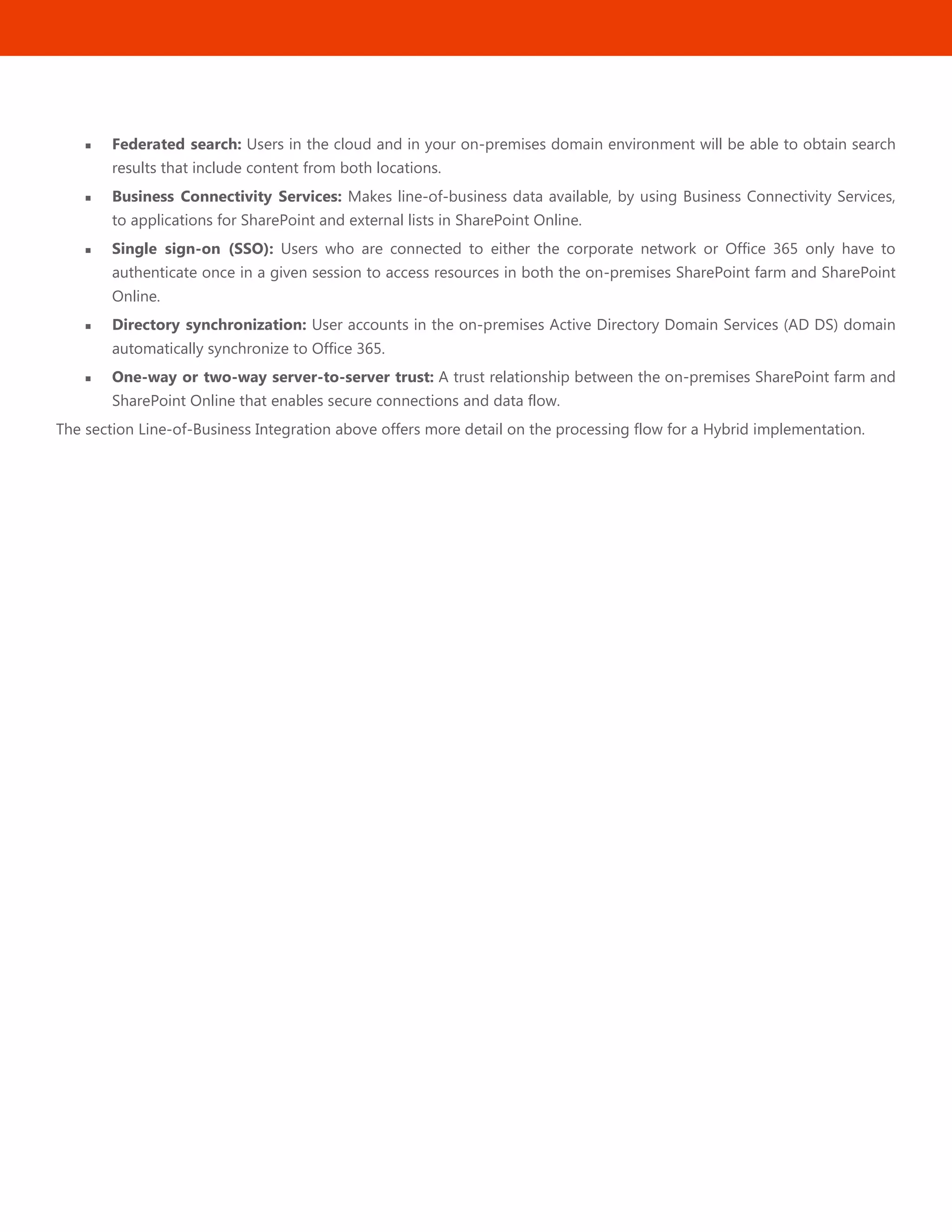 48
 Federated search: Users in the cloud and in your on-premises domain environment will be able to obtain search
results that include content from both locations.
 Business Connectivity Services: Makes line-of-business data available, by using Business Connectivity Services,
to applications for SharePoint and external lists in SharePoint Online.
 Single sign-on (SSO): Users who are connected to either the corporate network or Office 365 only have to
authenticate once in a given session to access resources in both the on-premises SharePoint farm and SharePoint
Online.
 Directory synchronization: User accounts in the on-premises Active Directory Domain Services (AD DS) domain
automatically synchronize to Office 365.
 One-way or two-way server-to-server trust: A trust relationship between the on-premises SharePoint farm and
SharePoint Online that enables secure connections and data flow.
The section Line-of-Business Integration above offers more detail on the processing flow for a Hybrid implementation.
 
