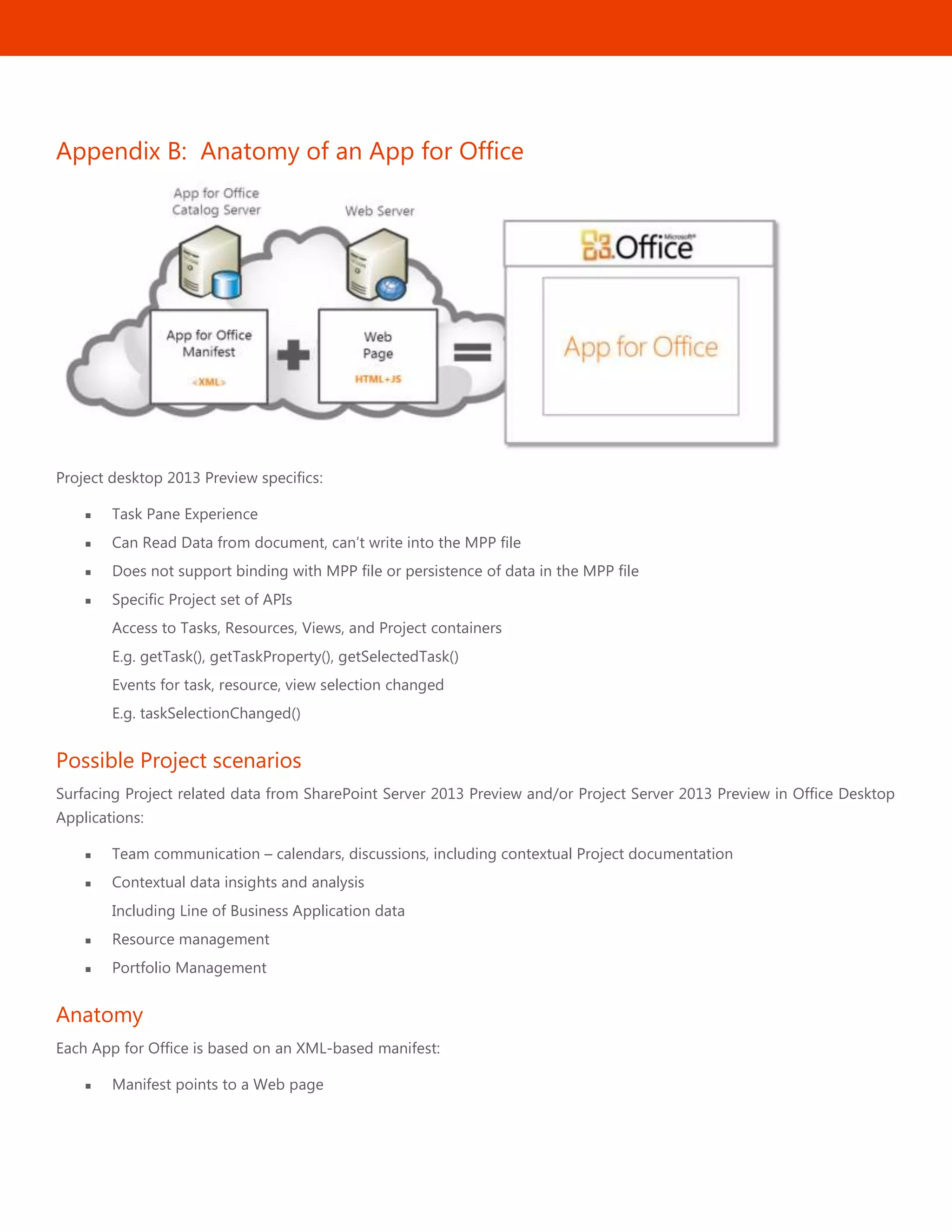 50
Appendix B: Anatomy of an App for Office
Project desktop 2013 Preview specifics:
 Task Pane Experience
 Can Read Data from document, can’t write into the MPP file
 Does not support binding with MPP file or persistence of data in the MPP file
 Specific Project set of APIs
Access to Tasks, Resources, Views, and Project containers
E.g. getTask(), getTaskProperty(), getSelectedTask()
Events for task, resource, view selection changed
E.g. taskSelectionChanged()
Possible Project scenarios
Surfacing Project related data from SharePoint Server 2013 Preview and/or Project Server 2013 Preview in Office Desktop
Applications:
 Team communication – calendars, discussions, including contextual Project documentation
 Contextual data insights and analysis
Including Line of Business Application data
 Resource management
 Portfolio Management
Anatomy
Each App for Office is based on an XML-based manifest:
 Manifest points to a Web page
 