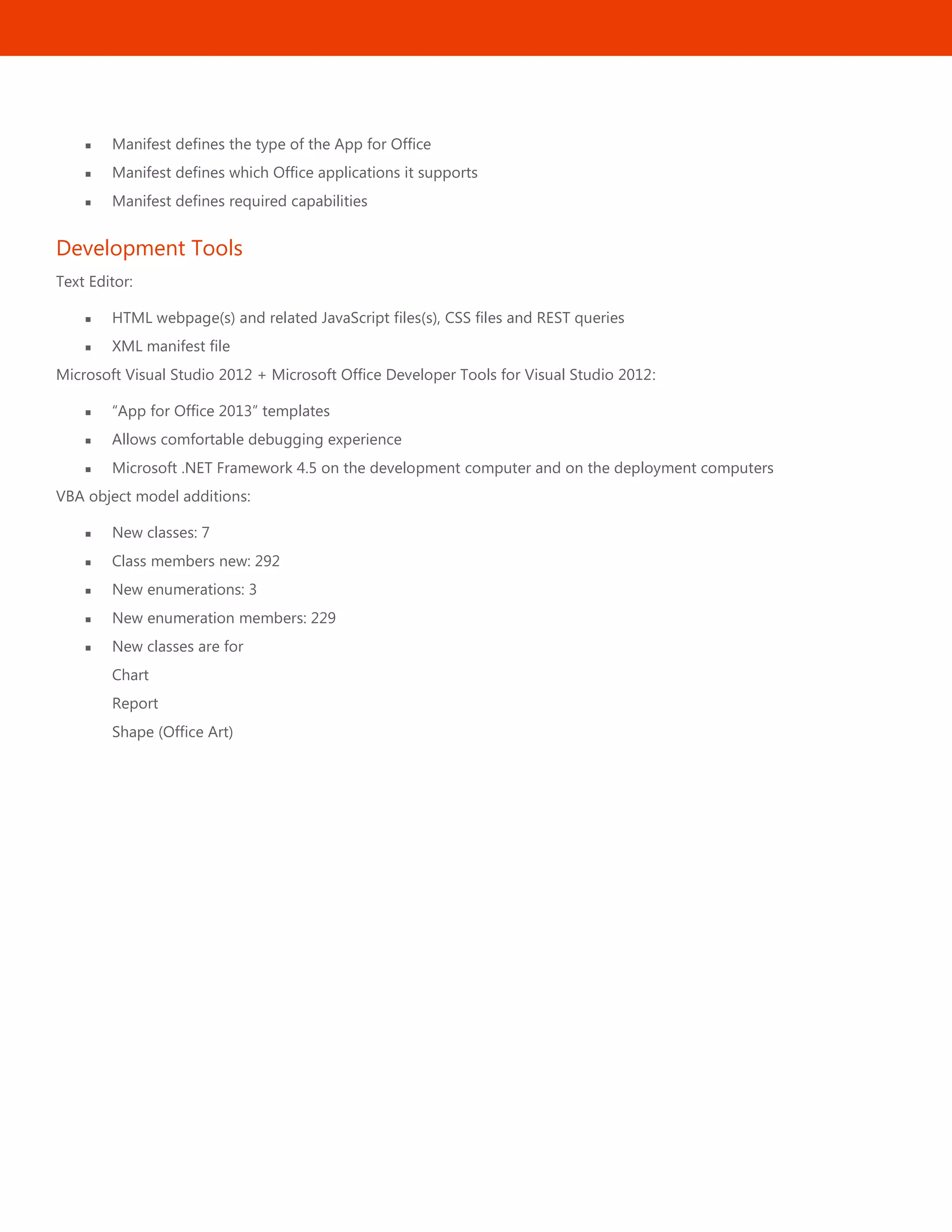 51
 Manifest defines the type of the App for Office
 Manifest defines which Office applications it supports
 Manifest defines required capabilities
Development Tools
Text Editor:
 HTML webpage(s) and related JavaScript files(s), CSS files and REST queries
 XML manifest file
Microsoft Visual Studio 2012 + Microsoft Office Developer Tools for Visual Studio 2012:
 ―App for Office 2013‖ templates
 Allows comfortable debugging experience
 Microsoft .NET Framework 4.5 on the development computer and on the deployment computers
VBA object model additions:
 New classes: 7
 Class members new: 292
 New enumerations: 3
 New enumeration members: 229
 New classes are for
Chart
Report
Shape (Office Art)
 