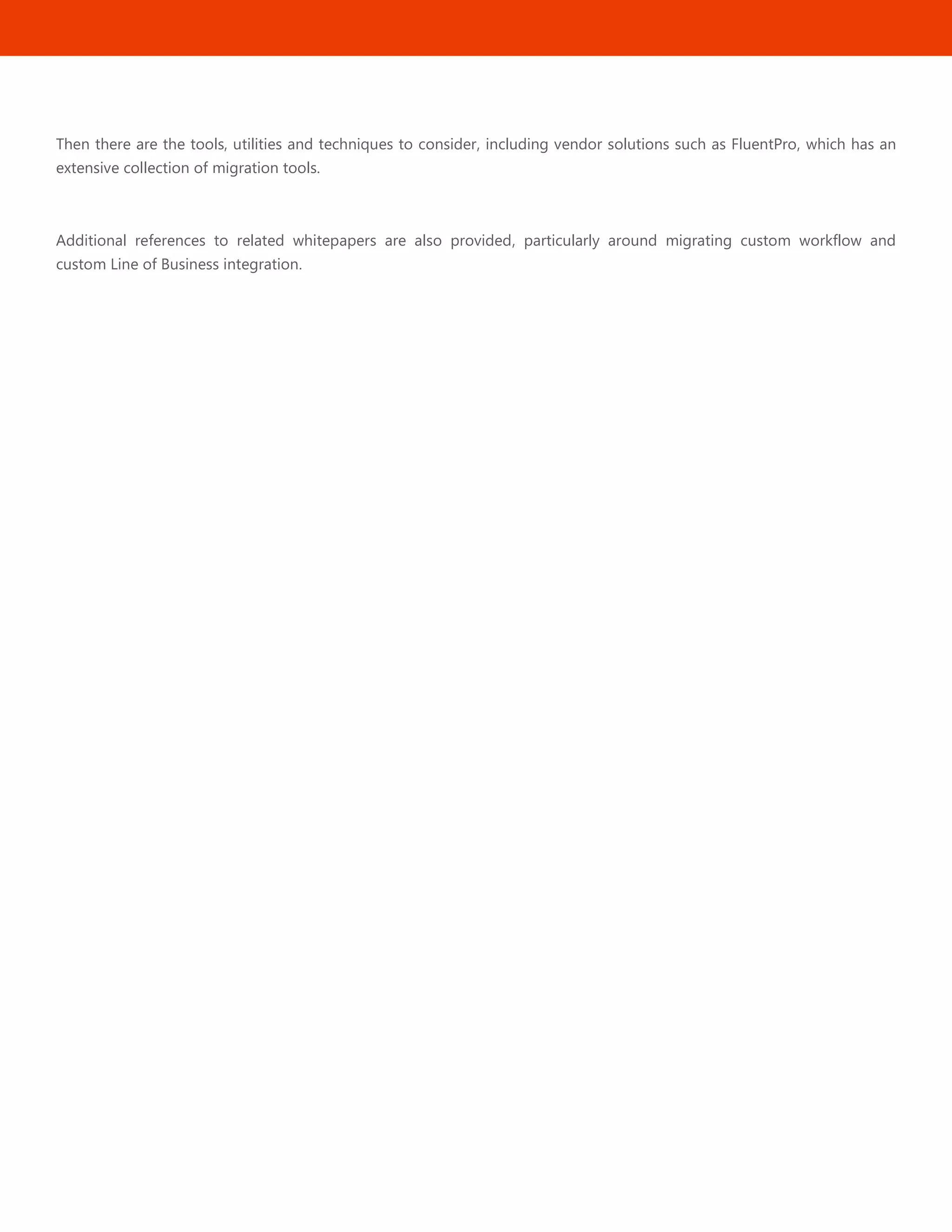2
Then there are the tools, utilities and techniques to consider, including vendor solutions such as FluentPro, which has an
extensive collection of migration tools.
Additional references to related whitepapers are also provided, particularly around migrating custom workflow and
custom Line of Business integration.
 