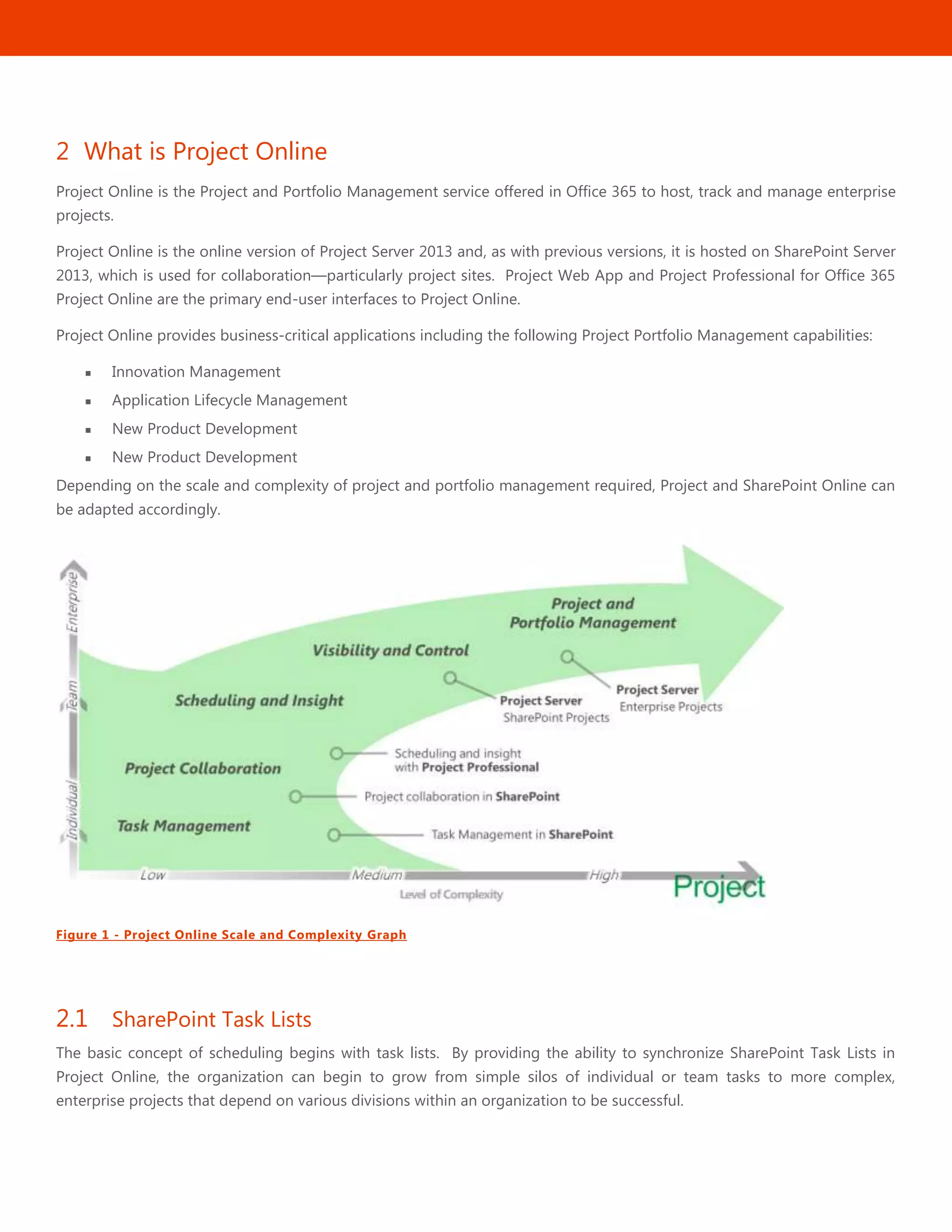 3
2 What is Project Online
Project Online is the Project and Portfolio Management service offered in Office 365 to host, track and manage enterprise
projects.
Project Online is the online version of Project Server 2013 and, as with previous versions, it is hosted on SharePoint Server
2013, which is used for collaboration—particularly project sites. Project Web App and Project Professional for Office 365
Project Online are the primary end-user interfaces to Project Online.
Project Online provides business-critical applications including the following Project Portfolio Management capabilities:
 Innovation Management
 Application Lifecycle Management
 New Product Development
 New Product Development
Depending on the scale and complexity of project and portfolio management required, Project and SharePoint Online can
be adapted accordingly.
Figure 1 - Project Online Scale and Complexity Graph
2.1 SharePoint Task Lists
The basic concept of scheduling begins with task lists. By providing the ability to synchronize SharePoint Task Lists in
Project Online, the organization can begin to grow from simple silos of individual or team tasks to more complex,
enterprise projects that depend on various divisions within an organization to be successful.
 