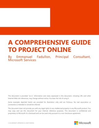 © 2013 MICROSOFT CORPORATION. ALL RIGHTS RESERVED.
A COMPREHENSIVE GUIDE
TO PROJECT ONLINE
By Emmanuel Fadullon, Principal Consultant,
Microsoft Services
This document is provided ―as-is‖. Information and views expressed in this document, including URL and other
Internet Web site references, may change without notice. You bear the risk of using it.
Some examples depicted herein are provided for illustration only and are fictitious. No real association or
connection is intended or should be inferred.
This document does not provide you with any legal rights to any intellectual property in any Microsoft product. You
may copy and use this document for your internal, reference purposes. This document is confidential and
proprietary to Microsoft. It is disclosed and can be used only pursuant to a non-disclosure agreement.
 