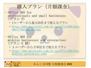 購入プラン（月額課金）
• Office 365 for
  professionals and small businesses
  (プラン P)
  – 1ユーザーから最大50名まで使えるプラン
  – http://www.microsoft.com/ja-jp/office365/buy-
    small-business.aspx

• Office 365 for
  midsize businesses and enterprises
  (プラン E 群)
  – １ユーザーから万単位まで使えるプラン
  – http://www.microsoft.com/ja-jp/office365/buy-
    midsize-enterprise.aspx


                  わんくま同盟 大阪勉強会 #46
 