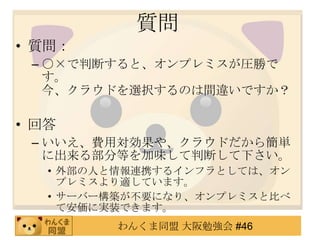 質問
• 質問：
 – ○×で判断すると、オンプレミスが圧勝で
   す。
   今、クラウドを選択するのは間違いですか？

• 回答
 – いいえ、費用対効果や、クラウドだから簡単
   に出来る部分等を加味して判断して下さい。
   • 外部の人と情報連携するインフラとしては、オン
     プレミスより適しています。
   • サーバー構築が不要になり、オンプレミスと比べ
     て安価に実装できます。
         わんくま同盟 大阪勉強会 #46
 