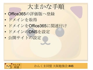 大まかな手順
•   Office365の評価版へ登録
•   ドメインを取得
•   ドメインをOffice365に関連付け
•   ドメインのDNSを設定
•   公開サイトの設定




            わんくま同盟 大阪勉強会 #46
 