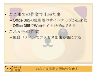 • ここまでの作業で出来た事
 – Office 365の使用版のサインアップが出来た
 – Office 365でWebサイトが作成できた
• これからの作業
 – 独自ドメインでアクセス出来る様にする




          わんくま同盟 大阪勉強会 #46
 