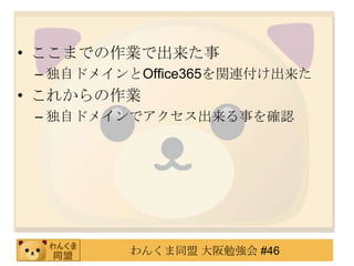 • ここまでの作業で出来た事
 – 独自ドメインとOffice365を関連付け出来た
• これからの作業
 – 独自ドメインでアクセス出来る事を確認




         わんくま同盟 大阪勉強会 #46
 