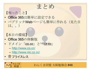 まとめ
【判ったこと】
• Office 365は簡単に設定できる
• パブリックWebページも簡単に作れる（見た目
  は、、）

【本日の環境】
• Office 365の体験版
• ドメイン「co.cc」と「cz.cc」
 – http://www.co.cc/
 – http://www.nic.cz.cc/
• 費用

                   わんくま同盟 大阪勉強会 #46
 