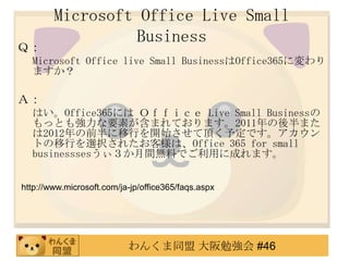 Microsoft Office Live Small
                 Business
Ｑ：
  Microsoft Office live Small BusinessはOffice365に変わり
  ますか？

Ａ：
  はい。Office365には Ｏｆｆｉｃｅ Live Small Businessの
  もっとも強力な要素が含まれております。2011年の後半また
  は2012年の前半に移行を開始させて頂く予定です。アカウン
  トの移行を選択されたお客様は、Office 365 for small
  businesssesうぃ３か月間無料でご利用に成れます。


http://www.microsoft.com/ja-jp/office365/faqs.aspx




                           わんくま同盟 大阪勉強会 #46
 