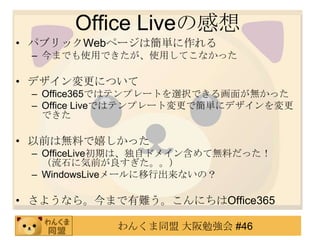 Office Liveの感想
• パブリックWebページは簡単に作れる
 – 今までも使用できたが、使用してこなかった

• デザイン変更について
 – Office365ではテンプレートを選択できる画面が無かった
 – Office Liveではテンプレート変更で簡単にデザインを変更
   できた

• 以前は無料で嬉しかった
 – OfficeLive初期は、独自ドメイン含めて無料だった！
   （流石に気前が良すぎた。。）
 – WindowsLiveメールに移行出来ないの？

• さようなら。今まで有難う。こんにちはOffice365

            わんくま同盟 大阪勉強会 #46
 