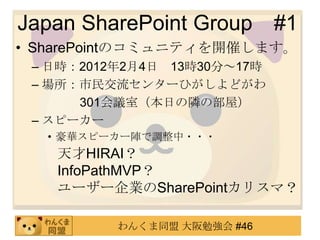 Japan SharePoint Group       #1
• SharePointのコミュニティを開催します。
 – 日時：2012年2月4日 13時30分～17時
 – 場所：市民交流センターひがしよどがわ
      301会議室（本日の隣の部屋）
 – スピーカー
  • 豪華スピーカー陣で調整中・・・
   天才HIRAI？
   InfoPathMVP？
   ユーザー企業のSharePointカリスマ？

          わんくま同盟 大阪勉強会 #46
 