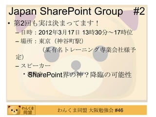 Japan SharePoint Group       #2
• 第2回も実は決まってます！
 – 日時：2012年3月17日 13時30分～17時位
 – 場所：東京（神谷町駅）
      （某有名トレーニング専業会社様予
 定）
 – スピーカー
  • 調整中・・・・
    SharePoint界の神？降臨の可能性




          わんくま同盟 大阪勉強会 #46
 