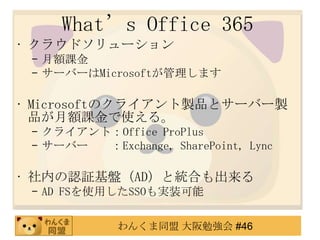 What’s Office 365
• クラウドソリューション
 – 月額課金
 – サーバーはMicrosoftが管理します

• Microsoftのクライアント製品とサーバー製
  品が月額課金で使える。
 – クライアント：Office ProPlus
 – サーバー  ：Exchange, SharePoint, Lync

• 社内の認証基盤（AD）と統合も出来る
 – AD FSを使用したSSOも実装可能

             わんくま同盟 大阪勉強会 #46
 