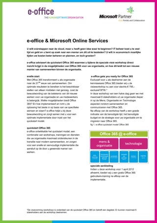 e-office & Microsoft Online Services
U wilt overstappen naar de cloud, maar u heeft geen idee waar te beginnen? IT beheer kost u te veel
tijd en geld en u bent op zoek naar een manier om dit uit te besteden? U wilt in economisch moeilijke
tijden uw kosten beter beheren en plannen, en toch groeien?

e-office adviseert de quickstart Office 365 waarmee u tijdens de speciale visie workshop direct
inzicht krijgt in de mogelijkheden van Office 365 voor uw organisatie, en hoe dit leidt tot een nieuwe
manier van samenwerken binnen de organisatie.

snelle start                                                       e-office gets you ready for Office 365
Met Office 365 transformeert u als organisatie                    Exclusief voor u als deelnemer aan de
            ste
naar de 21 eeuw van samenwerken. Om                               kennissessie Office 365 bieden wij u de
optimale resultaten te bereiken is het beschikbaar                visieworkshop nu aan voor slechts € 795,-
stellen van alleen middelen niet genoeg. Juist de                 exclusief BTW.*
bewustwording van de betekenis van dit nieuwe                     In deze workshop van een halve dag gaan we met
werken voor uw organisatie en uw medewerkers                      maximaal 6 stakeholders uit uw organisatie dieper
is belangrijk. Welke mogelijkheden biedt Office                   in op de Mens, Organisatie en Technologie
365? En hoe implementeert en richt u de                           aspecten rondom samenwerken en
oplossing het beste in op basis van uw specifieke                 communiceren met Office 365.
wensen en eisen? e-office helpt u bij deze                        Na afloop van de workshop heeft u een goede
bewustwording en zorgt samen met u voor een                       indicatie van de benodigde tijd, het benodigde
optimale implementatie door inzet van het                         budget en de strategie voor uw organisatie om te
quickstart model.                                                 migreren naar Office 365.
                                                                  fig 1. e-office quickstart model Office 365
quickstart Office 365
e-office ontwikkelde het quickstart model, een
combinatie van workshops, trainingen en diensten
die uw organisatie maximaal ondersteunen in de
transitie naar modern samenwerken, en zorgen
voor een snelle en eenvoudige implementatie die
aansluit op de door u gewenste manier van
werken.




                                                                  speciale aanbieding
                                                                  Indien u deze workshop voor 1 april 2012
                                                                  afneemt, bieden wij u een gratis Office 365
                                                                  gebruikers-training na afloop van de
                                                                  implementatie.




*De visievorming (workshop) is onderdeel van de quickstart Office 365 en betreft een dagdeel. Er kunnen maximaal 6
stakeholders aan de workshop deelnemen.
 