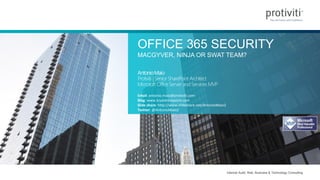 Internal Audit, Risk, Business & Technology Consulting
OFFICE 365 SECURITY
MACGYVER, NINJA OR SWAT TEAM?
AntonioMaio
Protiviti | SeniorSharePoint Architect
Microsoft OfficeServer andServices MVP
Email: antonio.maio@protiviti.com
Blog: www.trustsharepoint.com
Slide share: http://www.slideshare.net/AntonioMaio2
Twitter: @AntonioMaio2
 