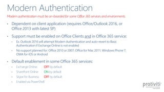 • Dependent on client application (requires Office/Outlook 2016, or
Office 2013 with latest SP)
• Support must be enabled on Office Clients and in Office 365 service:
• Ex. Outlook 2016 will attempt Modern Authentication and auto-revert to Basic
Authentication if Exchange Online is not enabled
• No support planned for: Office 2010 or 2007, Office for Mac 2011, Windows Phone 7,
OWA for iOS or Android
• Default enablement in some Office 365 services:
• Exchange Online: OFF by default
• SharePoint Online: ON by default
• Skype for Business: OFF by default
• Enabled via PowerShell
Modern authentication must be on-boarded for some Office 365 services and environments.
 