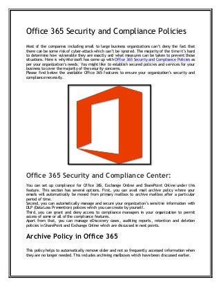 Office 365 Security and Compliance Policies
Most of the companies including small to large business organizations can’t deny the fact that
there can be some risk of cyber-attack which can’t be ignored. The majority of the time it’s hard
to determine how vulnerable they are exactly and what measures can be taken to prevent those
situations. Here is why Microsoft has come up with Office 365 Security and Compliance Policies as
per your organization’s needs. You might like to establish secured policies and services for your
business to cover the majority of the security concerns.
Please find below the available Office 365 features to ensure your organization’s security and
compliance necessity.
Office 365 Security and Compliance Center:
You can set up compliance for Office 365, Exchange Online and SharePoint Online under this
feature. This section has several options. First, you can avail mail archive policy where your
emails will automatically be moved from primary mailbox to archive mailbox after a particular
period of time.
Second, you can automatically manage and secure your organization’s sensitive information with
DLP (Data Loss Prevention) policies which you can create by yourself.
Third, you can grant and deny access to compliance managers in your organization to permit
access of some or all of the compliance features.
Apart from that, you can manage eDiscovery cases, auditing reports, retention and deletion
policies in SharePoint and Exchange Online which are discussed in next points.
Archive Policy in Office 365
This policy helps to automatically remove older and not so frequently accessed information when
they are no longer needed. This includes archiving mailboxes which have been discussed earlier.
 