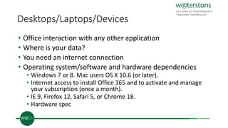 Desktops/Laptops/Devices
• Office interaction with any other application
• Where is your data?
• You need an internet connection
• Operating system/software and hardware dependencies
• Windows 7 or 8. Mac users OS X 10.6 (or later).
• Internet access to install Office 365 and to activate and manage
your subscription (once a month).
• IE 9, Firefox 12, Safari 5, or Chrome 18.
• Hardware spec
 