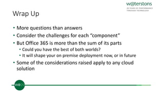 Wrap Up
• More questions than answers
• Consider the challenges for each “component”
• But Office 365 is more than the sum of its parts
• Could you have the best of both worlds?
• It will shape your on premise deployment now, or in future
• Some of the considerations raised apply to any cloud
solution
 