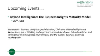 Upcoming Events….
• Beyond Intelligence: The Business Insights Maturity Model
• 20th June
Waterstons’ Business analytics specialists Dan, Chris and Michael will present
Waterstons’ latest thinking and experience around the drivers behind analytics and
intelligence in the business environment, and the current business analytics
marketplace.
 