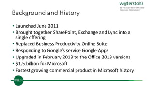 Background and History
• Launched June 2011
• Brought together SharePoint, Exchange and Lync into a
single offering
• Replaced Business Productivity Online Suite
• Responding to Google’s service Google Apps
• Upgraded in February 2013 to the Office 2013 versions
• $1.5 billion for Microsoft
• Fastest growing commercial product in Microsoft history
 