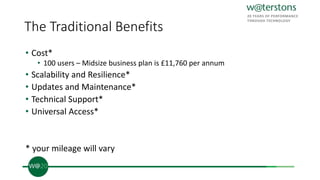 The Traditional Benefits
• Cost*
• 100 users – Midsize business plan is £11,760 per annum
• Scalability and Resilience*
• Updates and Maintenance*
• Technical Support*
• Universal Access*
* your mileage will vary
 