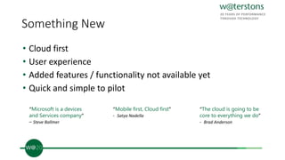 Something New
• Cloud first
• User experience
• Added features / functionality not available yet
• Quick and simple to pilot
“Microsoft is a devices
and Services company”
– Steve Ballmer
“Mobile first, Cloud first”
- Satya Nadella
“The cloud is going to be
core to everything we do”
- Brad Anderson
 